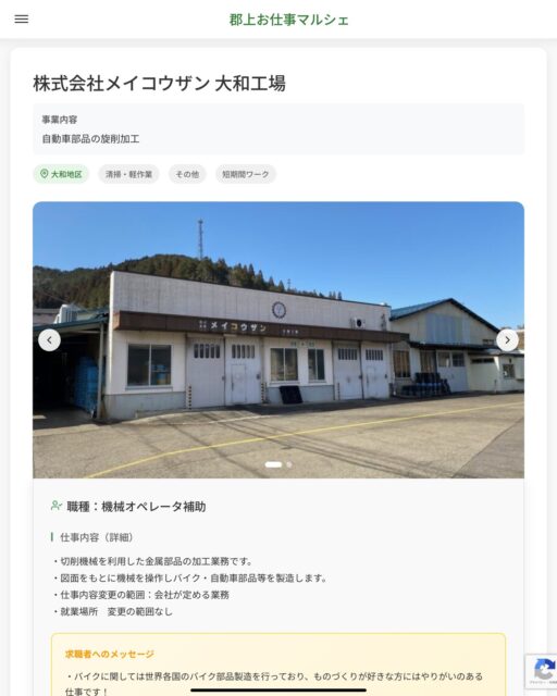 株式会社メイコウザン 大和工場
事業内容
自動車部品の旋削加工  職種：機械オペレータ補助
仕事内容（詳細）
・切削機械を利用した金属部品の加工業務です。
・図面をもとに機械を操作しバイク・自動車部品等を製造します。
・仕事内容変更の範囲：会社が定める業務
・就業場所　変更の範囲なし  📢その他、詳しい雇用条件はサイトをご覧ください
･･━━･･━━･･━━･･━━･･   応募・問い合わせは【郡上お仕事マルシェ】企業ページから‼︎
※募集が終了している場合がございます。
※採用、契約等に関して、当センターは関わりません。事業者と求職者等の双方の責任で行なってください。  #郡上お仕事マルシェ#短時間#短期間#お仕事#求人検索サイト
#販売#接客#飲食#清掃#軽作業#事務#データ入力#農業#林業#医療#介護#福祉#在宅ワーク#短期間ワーク#郡上で仕事#郡上でバイト#求人#アルバイト  #郡上市産業支援センター#郡上#郡上市#岐阜#産業#支援センター#人材確保