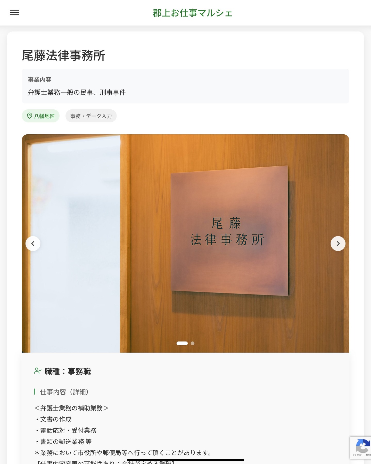 尾藤法律事務所
事業内容
弁護士業務一般の民事、刑事事件  職種：事務職
仕事内容（詳細）
＜弁護士業務の補助業務＞
・文書の作成
・電話応対・受付業務
・書類の郵送業務 等
＊業務において市役所や郵便局等へ行って頂くことがあります。
【仕事内容変更の可能性あり：会社が定める業務】
・職種、就業場所　変更の範囲なし  📢その他、詳しい雇用条件はサイトをご覧ください
･･━━･･━━･･━━･･━━･･   応募・問い合わせは【郡上お仕事マルシェ】企業ページから‼︎
※募集が終了している場合がございます。
※採用、契約等に関して、当センターは関わりません。事業者と求職者等の双方の責任で行なってください。  #郡上お仕事マルシェ#短時間#短期間#お仕事#求人検索サイト
#販売#接客#飲食#清掃#軽作業#事務#データ入力#農業#林業#医療#介護#福祉#在宅ワーク#短期間ワーク#郡上で仕事#郡上でバイト#求人#アルバイト  #郡上市産業支援センター#郡上#郡上市#岐阜#産業#支援センター#人材確保