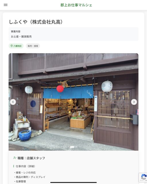 しふくや（株式会社丸高）
事業内容
お土産・雑貨販売  職種：店舗スタッフ
仕事内容（詳細）
・接客・レジの対応
・商品の陳列・ディスプレイ
・在庫管理
・変更範囲：会社が定める業務
・就業場所　変更の範囲なし
・まずは笑顔で「いらっしゃいませ」と明るく挨拶ができればOK！
・商品を綺麗に並べたりなどのカンタンなお仕事から教えていきます。  📢その他、詳しい雇用条件はサイトをご覧ください
･･━━･･━━･･━━･･━━･･   応募・問い合わせは【郡上お仕事マルシェ】企業ページから‼︎
※募集が終了している場合がございます。
※採用、契約等に関して、当センターは関わりません。事業者と求職者等の双方の責任で行なってください。  #郡上お仕事マルシェ#短時間#短期間#お仕事#求人検索サイト
#販売#接客#飲食#清掃#軽作業#事務#データ入力#農業#林業#医療#介護#福祉#在宅ワーク#短期間ワーク#郡上で仕事#郡上でバイト#求人#アルバイト  #郡上市産業支援センター#郡上#郡上市#岐阜#産業#支援センター#人材確保