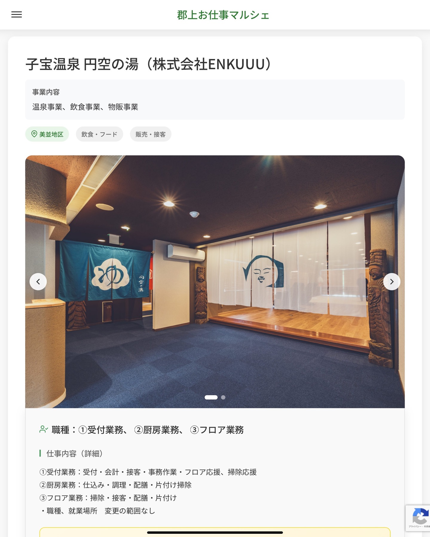 子宝温泉 円空の湯（株式会社ENKUUU）
事業内容
温泉事業、飲食事業、物販事業  職種：①受付業務、 ②厨房業務、 ③フロア業務
仕事内容（詳細）
①受付業務：受付・会計・接客・事務作業・フロア応援、掃除応援
②厨房業務：仕込み・調理・配膳・片付け掃除
③フロア業務：掃除・接客・配膳・片付け
・職種、就業場所　変更の範囲なし  📢その他、詳しい雇用条件はサイトをご覧ください
･･━━･･━━･･━━･･━━･･   応募・問い合わせは【郡上お仕事マルシェ】企業ページから‼︎
※募集が終了している場合がございます。
※採用、契約等に関して、当センターは関わりません。事業者と求職者等の双方の責任で行なってください。  #郡上お仕事マルシェ#短時間#短期間#お仕事#求人検索サイト
#販売#接客#飲食#清掃#軽作業#事務#データ入力#農業#林業#医療#介護#福祉#在宅ワーク#短期間ワーク#郡上で仕事#郡上でバイト#求人#アルバイト  #郡上市産業支援センター#郡上#郡上市#岐阜#産業#支援センター#人材確保