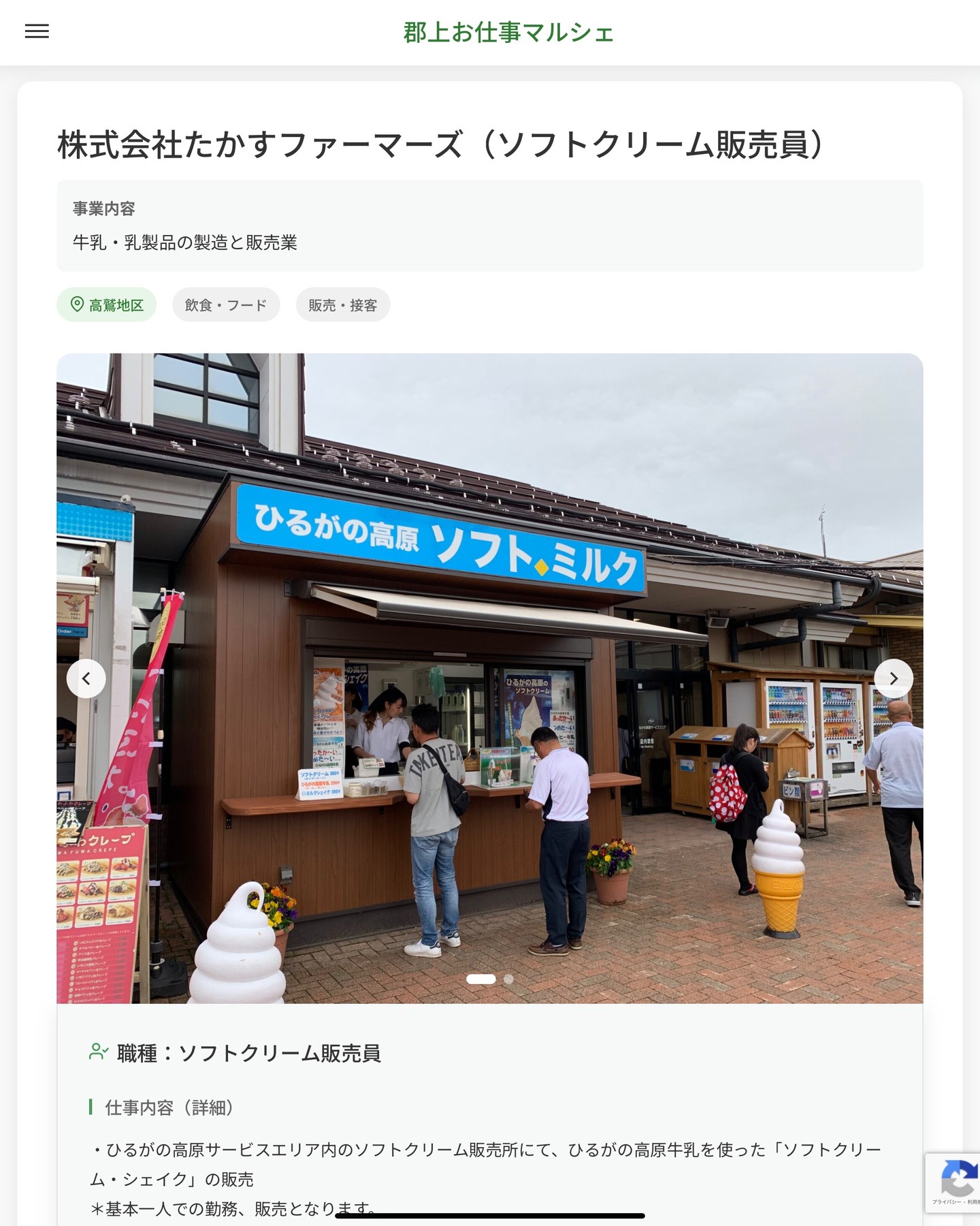 株式会社たかすファーマーズ（ソフトクリーム販売員）
事業内容
牛乳・乳製品の製造と販売業  職種：ソフトクリーム販売員
仕事内容（詳細）
・ひるがの高原サービスエリア内のソフトクリーム販売所にて、ひるがの高原牛乳を使った「ソフトクリーム・シェイク」の販売
＊基本一人での勤務、販売となります。
・勤務場所は「ひるがの高原サービスエリア内」になります。
・職種、勤務場所　変更の範囲なし  📢その他、詳しい雇用条件はサイトをご覧ください
･･━━･･━━･･━━･･━━･･   応募・問い合わせは【郡上お仕事マルシェ】企業ページから‼︎
※募集が終了している場合がございます。
※採用、契約等に関して、当センターは関わりません。事業者と求職者等の双方の責任で行なってください。  #郡上お仕事マルシェ#短時間#短期間#お仕事#求人検索サイト
#販売#接客#飲食#清掃#軽作業#事務#データ入力#農業#林業#医療#介護#福祉#在宅ワーク#短期間ワーク#郡上で仕事#郡上でバイト#求人#アルバイト  #郡上市産業支援センター#郡上#郡上市#岐阜#産業#支援センター#人材確保