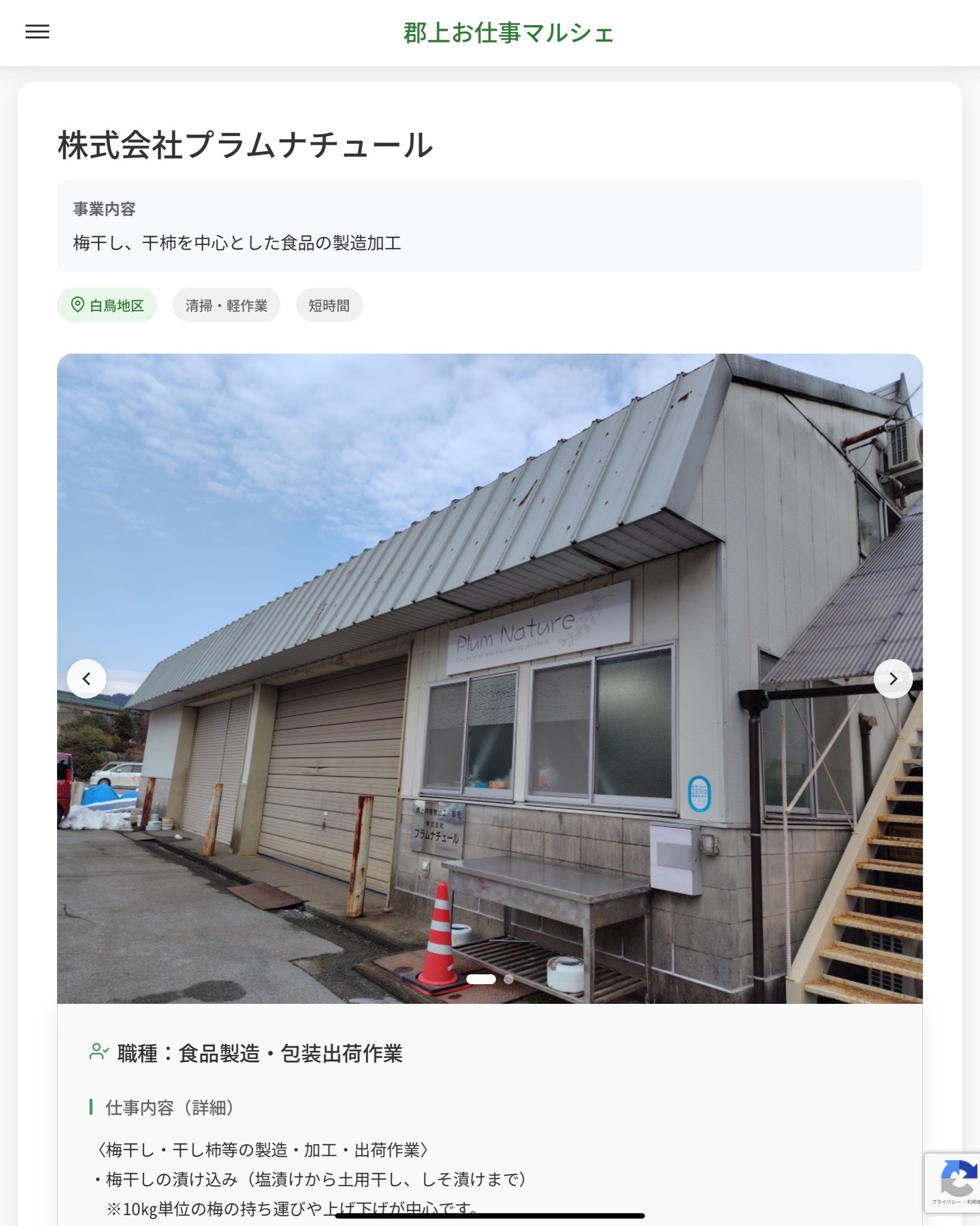 株式会社プラムナチュール
事業内容
梅干し、干柿を中心とした食品の製造加工  職種：食品製造・包装出荷作業
仕事内容（詳細）
〈梅干し・干し柿等の製造・加工・出荷作業〉
・梅干しの漬け込み（塩漬けから土用干し、しそ漬けまで）
　※10㎏単位の梅の持ち運びや上げ下げが中心です。
・干し柿の製造（皮むき、ひもで吊す、台車の出し入れ、手もみ等）
・包装出荷作業（シール貼り、袋詰め、シーラー、箱詰め、出荷）
◎社用車（ＡＴ）で郡上市内から関市までの配達ができる方希望
・職種、勤務場所　変更の範囲なし  📢その他、詳しい雇用条件はサイトをご覧ください
･･━━･･━━･･━━･･━━･･   応募・問い合わせは【郡上お仕事マルシェ】企業ページから‼︎
※募集が終了している場合がございます。
※採用、契約等に関して、当センターは関わりません。事業者と求職者等の双方の責任で行なってください。  #郡上お仕事マルシェ#短時間#短期間#お仕事#求人検索サイト
#販売#接客#飲食#清掃#軽作業#事務#データ入力#農業#林業#医療#介護#福祉#在宅ワーク#短期間ワーク#郡上で仕事#郡上でバイト#求人#アルバイト  #郡上市産業支援センター#郡上#郡上市#岐阜#産業#支援センター#人材確保
