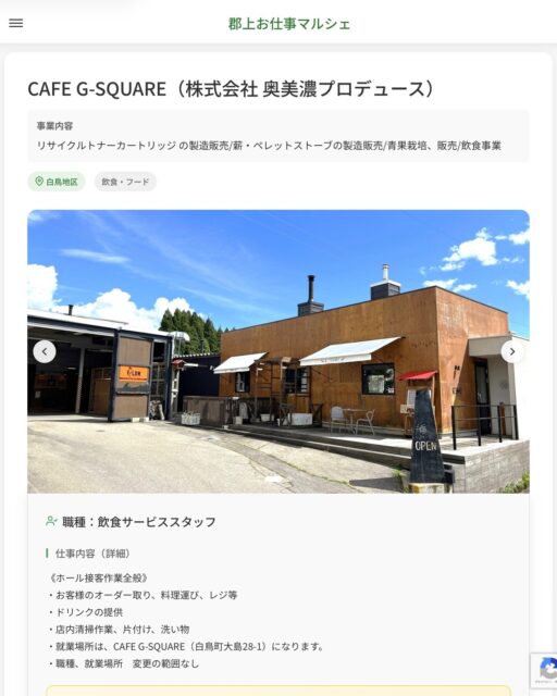 CAFE G-SQUARE（株式会社 奥美濃プロデュース）
事業内容
リサイクルトナーカートリッジ の製造販売/薪・ペレットストーブの製造販売/青果栽培、販売/飲食事業  職種：飲食サービススタッフ
仕事内容（詳細）
《ホール接客作業全般》
・お客様のオーダー取り、料理運び、レジ等
・ドリンクの提供
・店内清掃作業、片付け、洗い物
・就業場所は、CAFE G-SQUARE（白鳥町大島28-1）になります。
・職種、就業場所　変更の範囲なし  📢その他、詳しい雇用条件はサイトをご覧ください
･･━━･･━━･･━━･･━━･･   応募・問い合わせは【郡上お仕事マルシェ】企業ページから‼︎
※募集が終了している場合がございます。
※採用、契約等に関して、当センターは関わりません。事業者と求職者等の双方の責任で行なってください。  #郡上お仕事マルシェ#短時間#短期間#お仕事#求人検索サイト
#販売#接客#飲食#清掃#軽作業#事務#データ入力#農業#林業#医療#介護#福祉#在宅ワーク#短期間ワーク#郡上で仕事#郡上でバイト#求人#アルバイト  #郡上市産業支援センター#郡上#郡上市#岐阜#産業#支援センター#人材確保