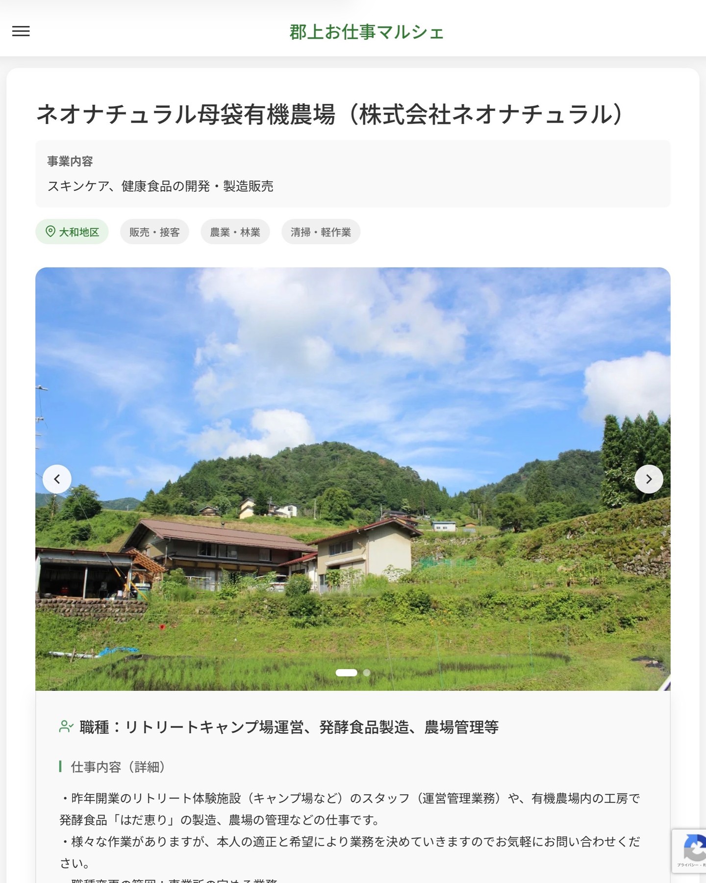 ネオナチュラル母袋有機農場（株式会社ネオナチュラル）
事業内容
スキンケア、健康食品の開発・製造販売  職種：リトリートキャンプ場運営、発酵食品製造、農場管理等
仕事内容（詳細）
・昨年開業のリトリート体験施設（キャンプ場など）のスタッフ（運営管理業務）や、有機農場内の工房で発酵食品「はだ恵り」の製造、農場の管理などの仕事です。
・様々な作業がありますが、本人の適正と希望により業務を決めていきますのでお気軽にお問い合わせください。
・職種変更の範囲：事業所の定める業務
・勤務場所：変更の範囲なし  📢その他、詳しい雇用条件はサイトをご覧ください
･･━━･･━━･･━━･･━━･･   応募・問い合わせは【郡上お仕事マルシェ】企業ページから‼︎
※募集が終了している場合がございます。
※採用、契約等に関して、当センターは関わりません。事業者と求職者等の双方の責任で行なってください。  #郡上お仕事マルシェ#短時間#短期間#お仕事#求人検索サイト
#販売#接客#飲食#清掃#軽作業#事務#データ入力#農業#林業#医療#介護#福祉#在宅ワーク#短期間ワーク#郡上で仕事#郡上でバイト#求人#アルバイト  #郡上市産業支援センター#郡上#郡上市#岐阜#産業#支援センター#人材確保