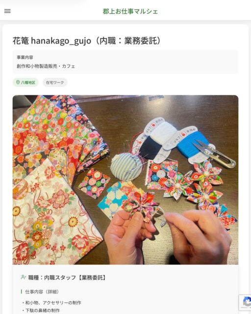 花篭 hanakago_gujo（内職：業務委託）
事業内容
創作和小物製造販売・カフェ  職種：内職スタッフ【業務委託】
仕事内容（詳細）
・和小物、アクセサリーの制作
・下駄の鼻緒の制作
・手縫い仕事、ミシン仕事など
・初めての方も丁寧に教えますので安心してください！
※ご自身で引き取り、納品の運搬をお願いします。  📢その他、詳しい雇用条件はサイトをご覧ください
･･━━･･━━･･━━･･━━･･   応募・問い合わせは【郡上お仕事マルシェ】企業ページから‼︎
※募集が終了している場合がございます。
※採用、契約等に関して、当センターは関わりません。事業者と求職者等の双方の責任で行なってください。  #郡上お仕事マルシェ#短時間#短期間#お仕事#求人検索サイト
#販売#接客#飲食#清掃#軽作業#事務#データ入力#農業#林業#医療#介護#福祉#在宅ワーク#短期間ワーク#郡上で仕事#郡上でバイト#求人#アルバイト  #郡上市産業支援センター#郡上#郡上市#岐阜#産業#支援センター#人材確保