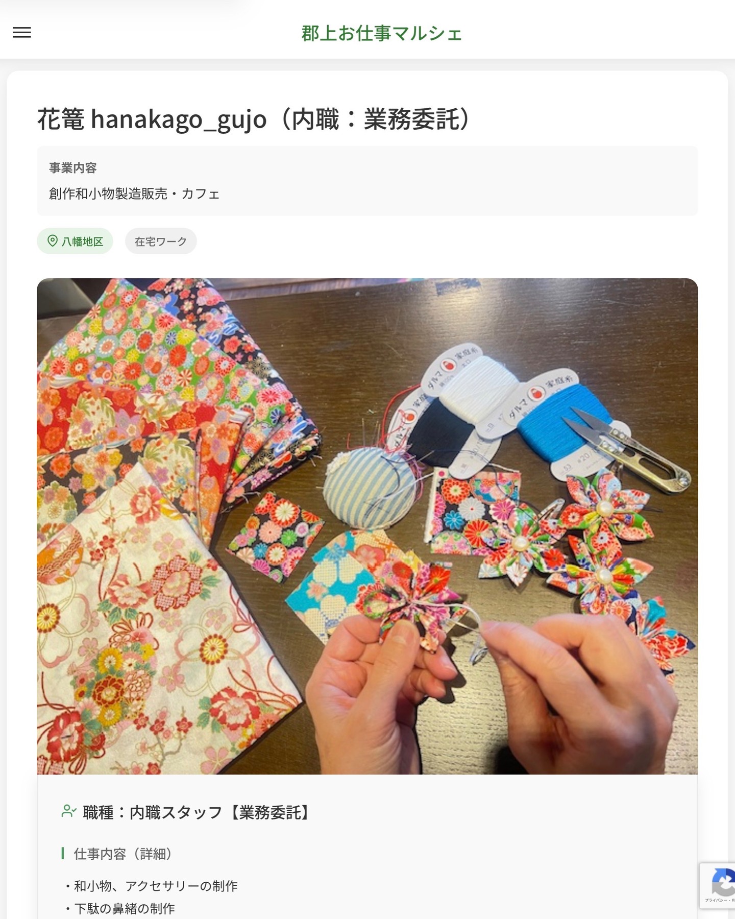 花篭 hanakago_gujo（内職：業務委託）
事業内容
創作和小物製造販売・カフェ  職種：内職スタッフ【業務委託】
仕事内容（詳細）
・和小物、アクセサリーの制作
・下駄の鼻緒の制作
・手縫い仕事、ミシン仕事など
・初めての方も丁寧に教えますので安心してください！
※ご自身で引き取り、納品の運搬をお願いします。  📢その他、詳しい雇用条件はサイトをご覧ください
･･━━･･━━･･━━･･━━･･   応募・問い合わせは【郡上お仕事マルシェ】企業ページから‼︎
※募集が終了している場合がございます。
※採用、契約等に関して、当センターは関わりません。事業者と求職者等の双方の責任で行なってください。  #郡上お仕事マルシェ#短時間#短期間#お仕事#求人検索サイト
#販売#接客#飲食#清掃#軽作業#事務#データ入力#農業#林業#医療#介護#福祉#在宅ワーク#短期間ワーク#郡上で仕事#郡上でバイト#求人#アルバイト  #郡上市産業支援センター#郡上#郡上市#岐阜#産業#支援センター#人材確保