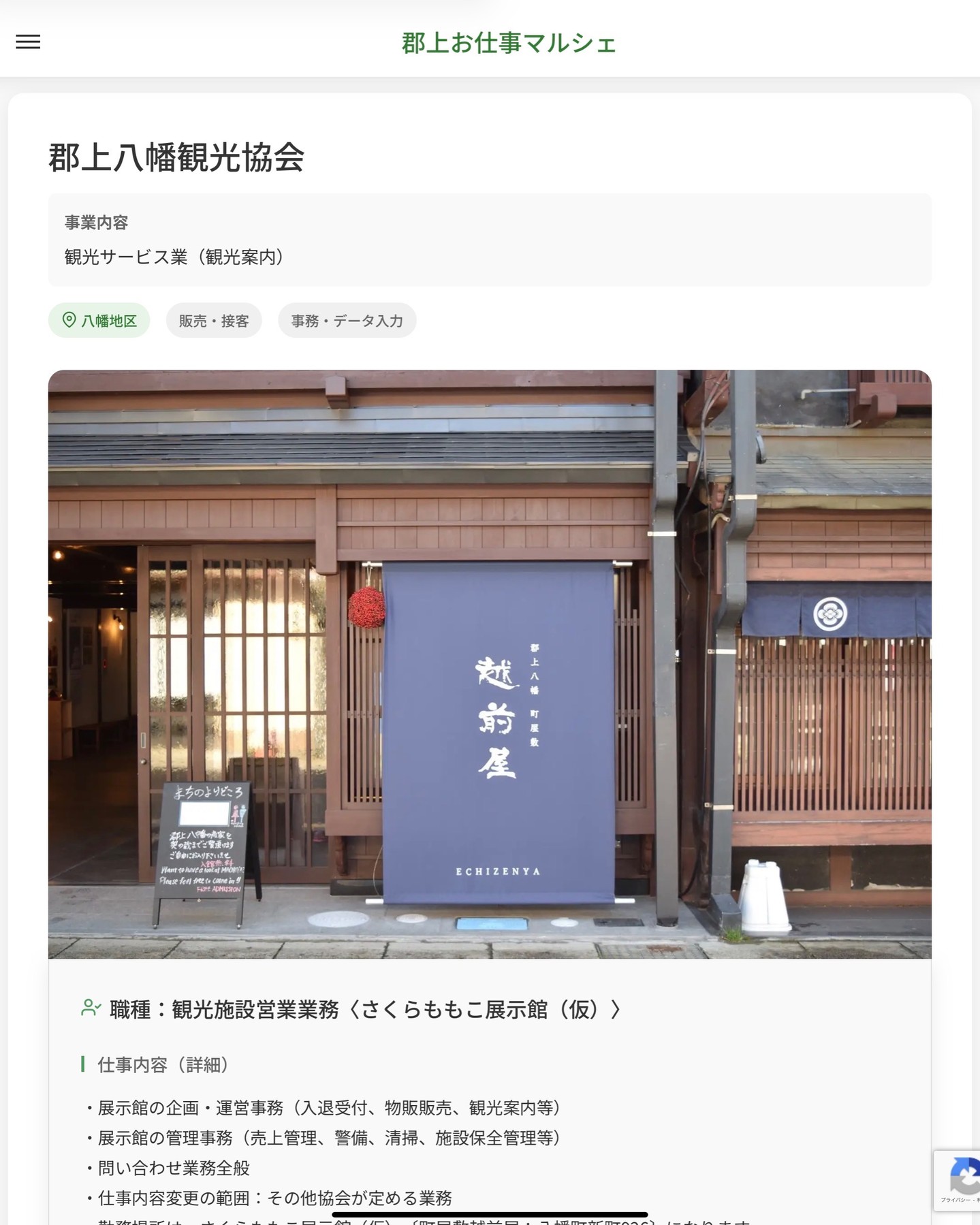 郡上八幡観光協会
事業内容
観光サービス業（観光案内）  職種：観光施設営業業務〈さくらももこ展示館（仮）〉
仕事内容（詳細）
・展示館の企画・運営事務（入退受付、物販販売、観光案内等）
・展示館の管理事務（売上管理、警備、清掃、施設保全管理等）
・問い合わせ業務全般
・仕事内容変更の範囲：その他協会が定める業務
・勤務場所は、さくらももこ展示館（仮）〔町屋敷越前屋：八幡町新町926〕になります
・勤務場所変更の範囲：本部
※社用車（AT）の使用あり  📢その他、詳しい雇用条件はサイトをご覧ください
･･━━･･━━･･━━･･━━･･   応募・問い合わせは【郡上お仕事マルシェ】企業ページから‼︎
※募集が終了している場合がございます。
※採用、契約等に関して、当センターは関わりません。事業者と求職者等の双方の責任で行なってください。  #郡上お仕事マルシェ#短時間#短期間#お仕事#求人検索サイト
#販売#接客#飲食#清掃#軽作業#事務#データ入力#農業#林業#医療#介護#福祉#在宅ワーク#短期間ワーク#郡上で仕事#郡上でバイト#求人#アルバイト  #郡上市産業支援センター#郡上#郡上市#岐阜#産業#支援センター#人材確保