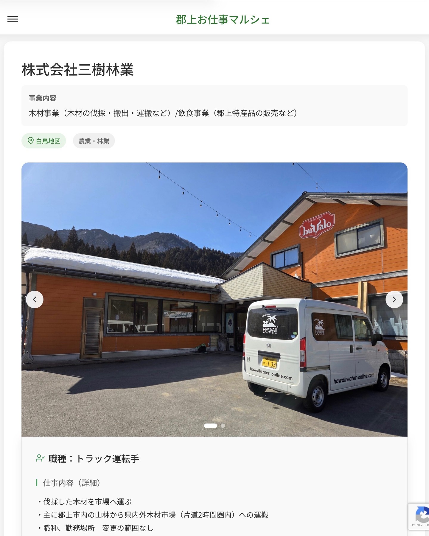 株式会社三樹林業
事業内容
木材事業（木材の伐採・搬出・運搬など）/飲食事業（郡上特産品の販売など）  職種：トラック運転手
仕事内容（詳細）
・伐採した木材を市場へ運ぶ
・主に郡上市内の山林から県内外木材市場（片道2時間圏内）への運搬
・職種、勤務場所　変更の範囲なし  📢その他、詳しい雇用条件はサイトをご覧ください
･･━━･･━━･･━━･･━━･･   応募・問い合わせは【郡上お仕事マルシェ】企業ページから‼︎
※募集が終了している場合がございます。
※採用、契約等に関して、当センターは関わりません。事業者と求職者等の双方の責任で行なってください。  #郡上お仕事マルシェ#短時間#短期間#お仕事#求人検索サイト
#販売#接客#飲食#清掃#軽作業#事務#データ入力#農業#林業#医療#介護#福祉#在宅ワーク#短期間ワーク#郡上で仕事#郡上でバイト#求人#アルバイト  #郡上市産業支援センター#郡上#郡上市#岐阜#産業#支援センター#人材確保