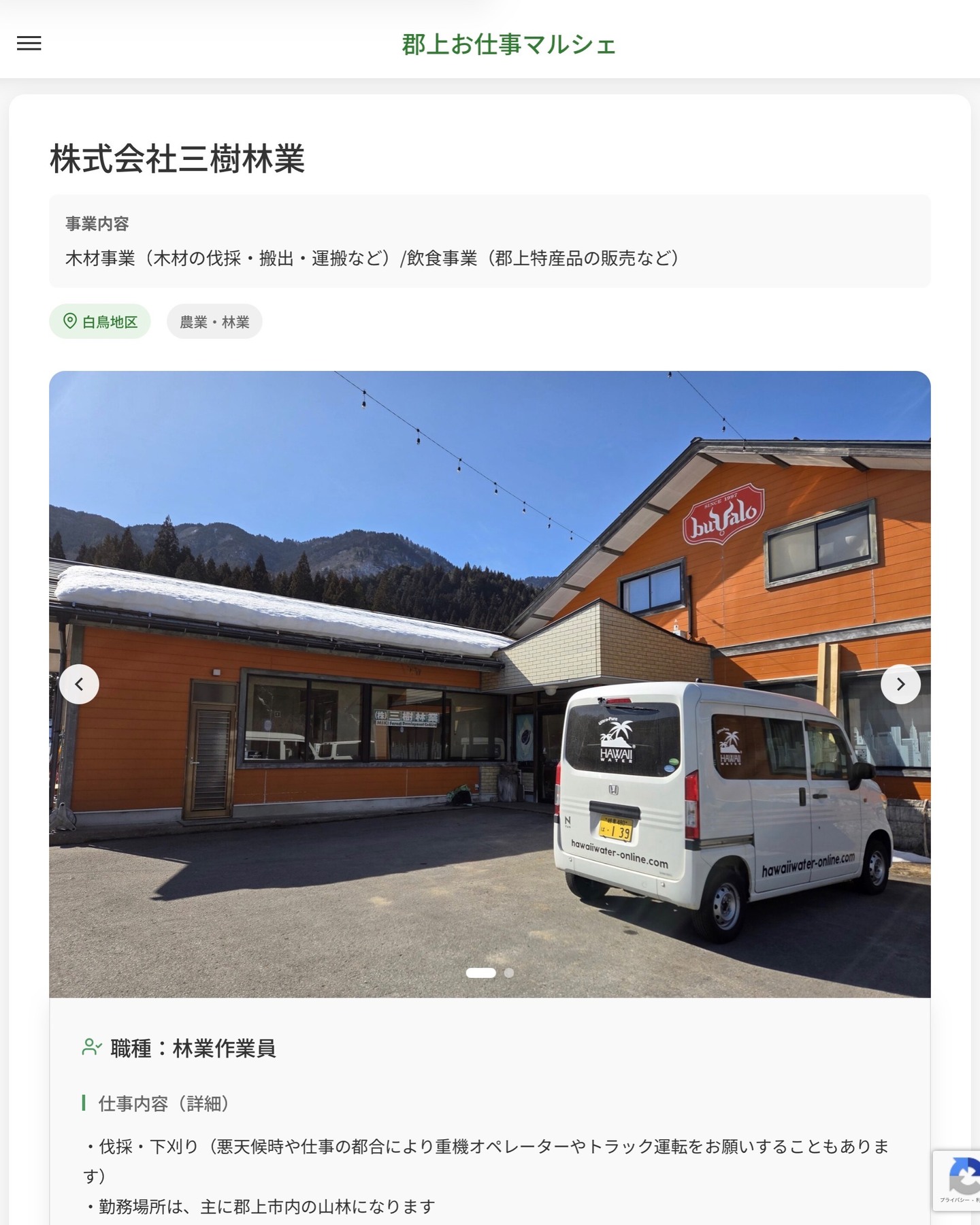 株式会社三樹林業
事業内容
木材事業（木材の伐採・搬出・運搬など）/飲食事業（郡上特産品の販売など）  職種：林業作業員
仕事内容（詳細）
・伐採・下刈り（悪天候時や仕事の都合により重機オペレーターやトラック運転をお願いすることもあります）
・勤務場所は、主に郡上市内の山林になります
・職種、勤務場所　変更の範囲なし  📢その他、詳しい雇用条件はサイトをご覧ください
･･━━･･━━･･━━･･━━･･   応募・問い合わせは【郡上お仕事マルシェ】企業ページから‼︎
※募集が終了している場合がございます。
※採用、契約等に関して、当センターは関わりません。事業者と求職者等の双方の責任で行なってください。  #郡上お仕事マルシェ#短時間#短期間#お仕事#求人検索サイト
#販売#接客#飲食#清掃#軽作業#事務#データ入力#農業#林業#医療#介護#福祉#在宅ワーク#短期間ワーク#郡上で仕事#郡上でバイト#求人#アルバイト  #郡上市産業支援センター#郡上#郡上市#岐阜#産業#支援センター#人材確保