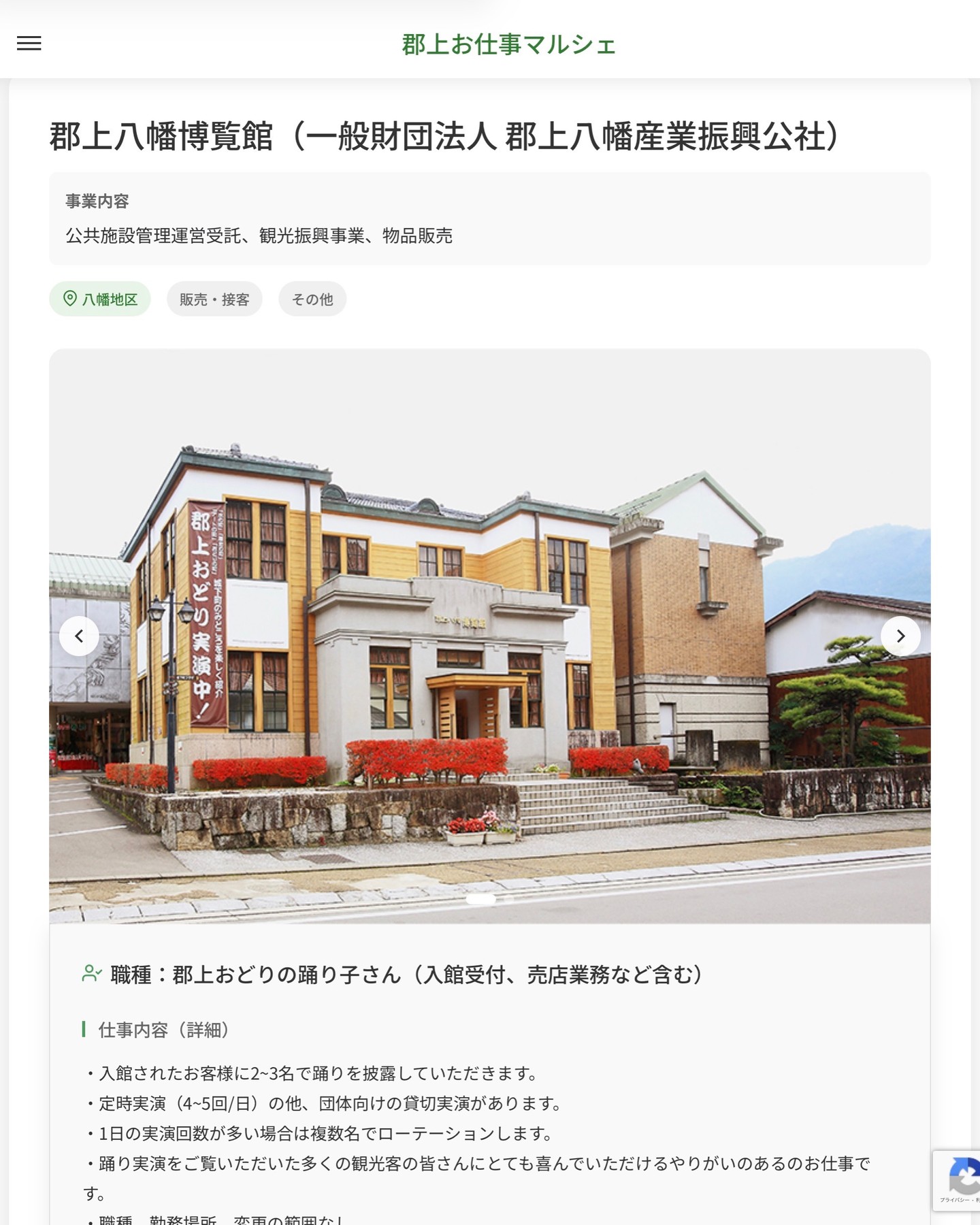 郡上八幡博覧館（一般財団法人 郡上八幡産業振興公社）
事業内容
公共施設管理運営受託、観光振興事業、物品販売  職種：郡上おどりの踊り子さん（入館受付、売店業務など含む）
仕事内容（詳細）
・入館されたお客様に2~3名で踊りを披露していただきます。
・定時実演（4~5回/日）の他、団体向けの貸切実演があります。
・1日の実演回数が多い場合は複数名でローテーションします。
・踊り実演をご覧いただいた多くの観光客の皆さんにとても喜んでいただけるやりがいのあるのお仕事です。
・職種、勤務場所　変更の範囲なし  📢その他、詳しい雇用条件はサイトをご覧ください
･･━━･･━━･･━━･･━━･･   応募・問い合わせは【郡上お仕事マルシェ】企業ページから‼︎
※募集が終了している場合がございます。
※採用、契約等に関して、当センターは関わりません。事業者と求職者等の双方の責任で行なってください。  #郡上お仕事マルシェ#短時間#短期間#お仕事#求人検索サイト
#販売#接客#飲食#清掃#軽作業#事務#データ入力#農業#林業#医療#介護#福祉#在宅ワーク#短期間ワーク#郡上で仕事#郡上でバイト#求人#アルバイト  #郡上市産業支援センター#郡上#郡上市#岐阜#産業#支援センター#人材確保