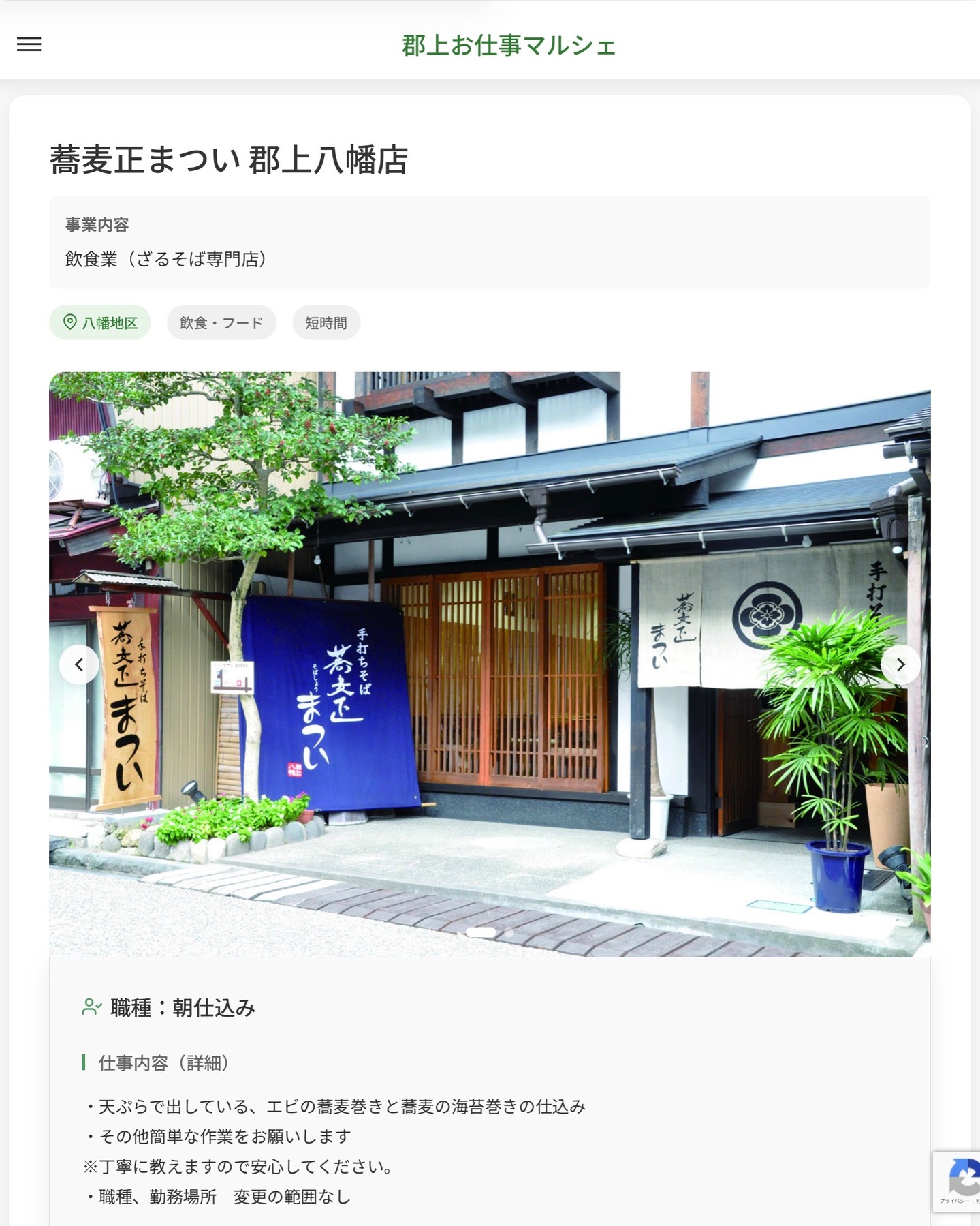 蕎麦正まつい 郡上八幡店
事業内容
飲食業（ざるそば専門店）  職種：朝仕込み
仕事内容（詳細）
・天ぷらで出している、エビの蕎麦巻きと蕎麦の海苔巻きの仕込み
・その他簡単な作業をお願いします
※丁寧に教えますので安心してください。
・職種、勤務場所　変更の範囲なし  📢その他、詳しい雇用条件はサイトをご覧ください
･･━━･･━━･･━━･･━━･･   応募・問い合わせは【郡上お仕事マルシェ】企業ページから‼︎
※募集が終了している場合がございます。
※採用、契約等に関して、当センターは関わりません。事業者と求職者等の双方の責任で行なってください。  #郡上お仕事マルシェ#短時間#短期間#お仕事#求人検索サイト
#販売#接客#飲食#清掃#軽作業#事務#データ入力#農業#林業#医療#介護#福祉#在宅ワーク#短期間ワーク#郡上で仕事#郡上でバイト#求人#アルバイト  #郡上市産業支援センター#郡上#郡上市#岐阜#産業#支援センター#人材確保