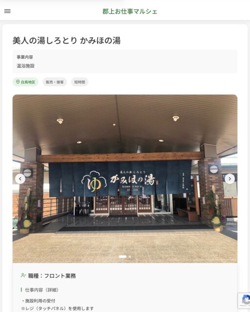 美人の湯しろとり かみほの湯
事業内容
温浴施設  職種：フロント業務
仕事内容（詳細）
・施設利用の受付
※レジ（タッチパネル）を使用します
・売店のレジ、品出しなど
・その他業務
・職種、勤務場所　変更の範囲なし
※希望があれば他部署への異動も相談可能です  📢その他、詳しい雇用条件はサイトをご覧ください
･･━━･･━━･･━━･･━━･･   応募・問い合わせは【郡上お仕事マルシェ】企業ページから‼︎
※募集が終了している場合がございます。
※採用、契約等に関して、当センターは関わりません。事業者と求職者等の双方の責任で行なってください。  #郡上お仕事マルシェ#短時間#短期間#お仕事#求人検索サイト
#販売#接客#飲食#清掃#軽作業#事務#データ入力#農業#林業#医療#介護#福祉#在宅ワーク#短期間ワーク#郡上で仕事#郡上でバイト#求人#アルバイト  #郡上市産業支援センター#郡上#郡上市#岐阜#産業#支援センター#人材確保