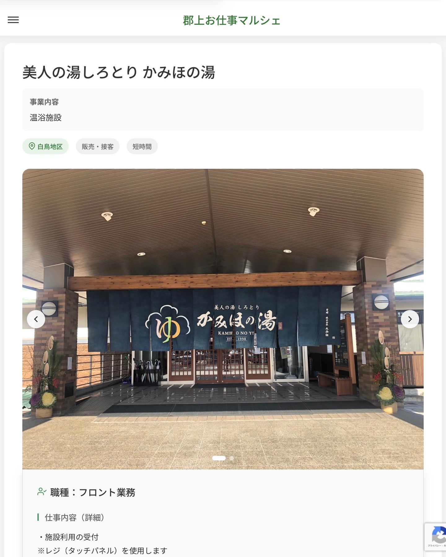 美人の湯しろとり かみほの湯
事業内容
温浴施設  職種：フロント業務
仕事内容（詳細）
・施設利用の受付
※レジ（タッチパネル）を使用します
・売店のレジ、品出しなど
・その他業務
・職種、勤務場所　変更の範囲なし
※希望があれば他部署への異動も相談可能です  📢その他、詳しい雇用条件はサイトをご覧ください
･･━━･･━━･･━━･･━━･･   応募・問い合わせは【郡上お仕事マルシェ】企業ページから‼︎
※募集が終了している場合がございます。
※採用、契約等に関して、当センターは関わりません。事業者と求職者等の双方の責任で行なってください。  #郡上お仕事マルシェ#短時間#短期間#お仕事#求人検索サイト
#販売#接客#飲食#清掃#軽作業#事務#データ入力#農業#林業#医療#介護#福祉#在宅ワーク#短期間ワーク#郡上で仕事#郡上でバイト#求人#アルバイト  #郡上市産業支援センター#郡上#郡上市#岐阜#産業#支援センター#人材確保