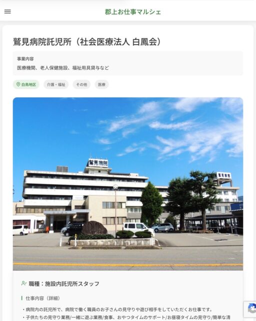 鷲見病院託児所（社会医療法人 白鳳会）
事業内容
医療機関、老人保健施設、福祉用具貸与など  職種：施設内託児所スタッフ
仕事内容（詳細）
・病院内の託児所で、病院で働く職員のお子さんの見守りや遊び相手をしていただくお仕事です。
・子供たちの見守り業務/一緒に遊ぶ業務/食事、おやつタイムのサポート/お昼寝タイムの見守り/簡単な清掃業務
・職種、就業場所　変更の範囲なし  📢その他、詳しい雇用条件はサイトをご覧ください
･･━━･･━━･･━━･･━━･･   応募・問い合わせは【郡上お仕事マルシェ】企業ページから‼︎
※募集が終了している場合がございます。
※採用、契約等に関して、当センターは関わりません。事業者と求職者等の双方の責任で行なってください。  #郡上お仕事マルシェ#短時間#短期間#お仕事#求人検索サイト
#販売#接客#飲食#清掃#軽作業#事務#データ入力#農業#林業#医療#介護#福祉#在宅ワーク#短期間ワーク#郡上で仕事#郡上でバイト#求人#アルバイト  #郡上市産業支援センター#郡上#郡上市#岐阜#産業#支援センター#人材確保