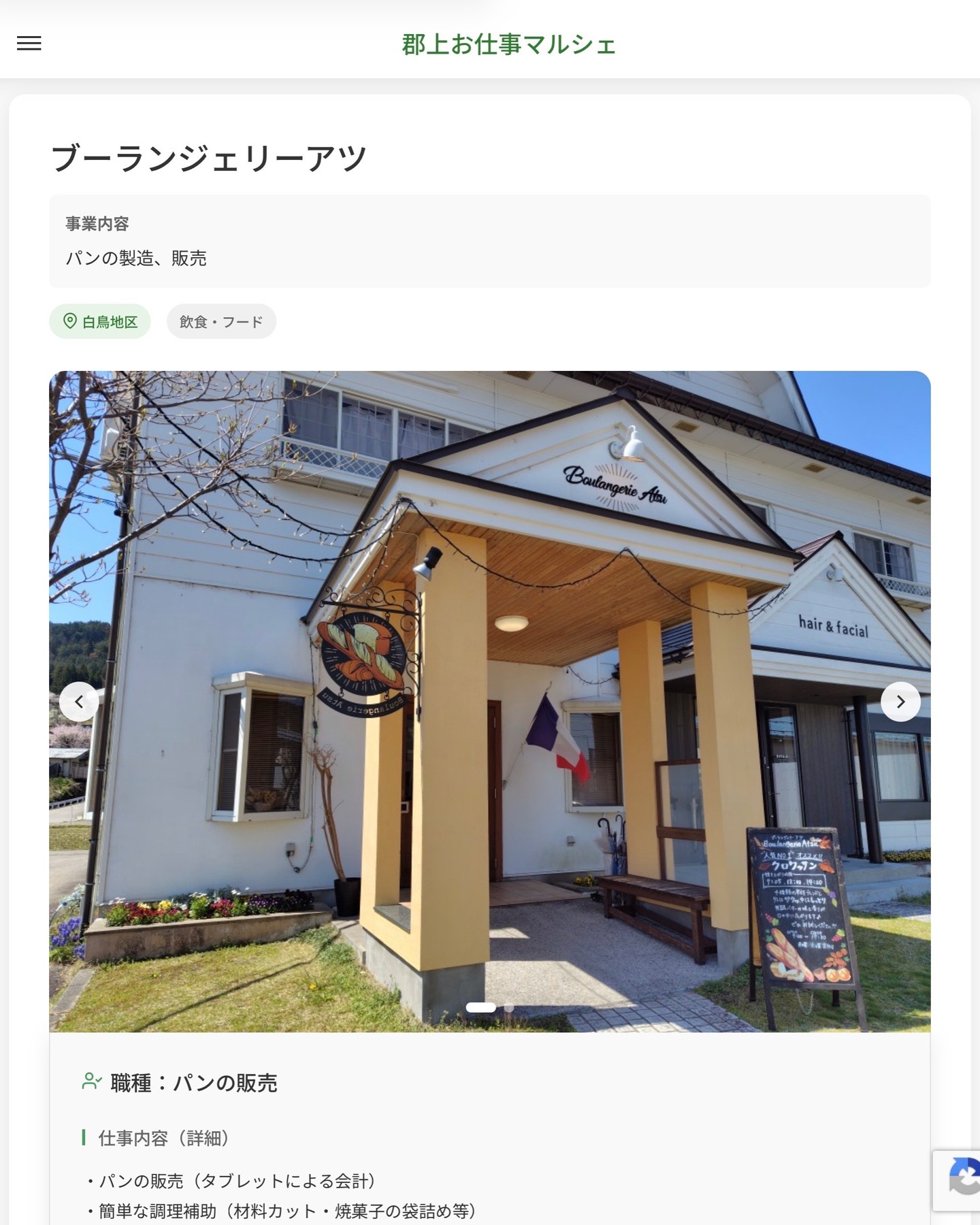 ブーランジェリーアツ
事業内容
パンの製造、販売  職種：パンの販売
仕事内容（詳細）
・パンの販売（タブレットによる会計）
・簡単な調理補助（材料カット・焼菓子の袋詰め等）
・店内清掃（午後勤務の場合、閉店後の清掃作業あり）
・職種、就業場所　変更の範囲なし  📢その他、詳しい雇用条件はサイトをご覧ください
･･━━･･━━･･━━･･━━･･   応募・問い合わせは【郡上お仕事マルシェ】企業ページから‼︎
※募集が終了している場合がございます。
※採用、契約等に関して、当センターは関わりません。事業者と求職者等の双方の責任で行なってください。  #郡上お仕事マルシェ#短時間#短期間#お仕事#求人検索サイト
#販売#接客#飲食#清掃#軽作業#事務#データ入力#農業#林業#医療#介護#福祉#在宅ワーク#短期間ワーク#郡上で仕事#郡上でバイト#求人#アルバイト  #郡上市産業支援センター#郡上#郡上市#岐阜#産業#支援センター#人材確保