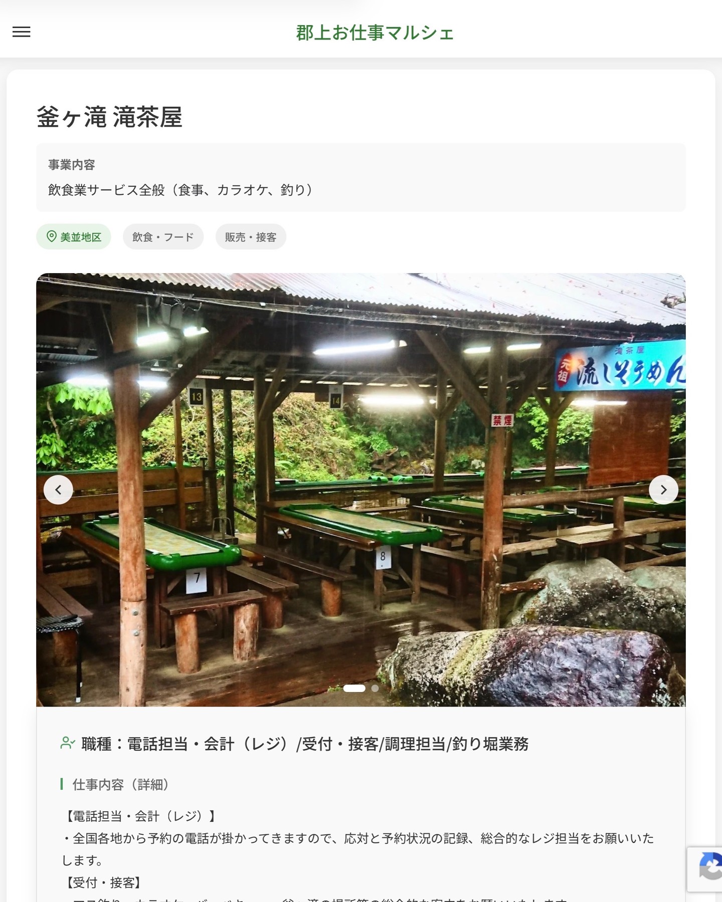 釜ヶ滝 滝茶屋
事業内容
飲食業サービス全般（食事、カラオケ、釣り）  職種：電話担当・会計（レジ）/受付・接客/調理担当/釣り堀業務
仕事内容（詳細）
【電話担当・会計（レジ）】
・全国各地から予約の電話が掛かってきますので、応対と予約状況の記録、総合的なレジ担当をお願いいたします。
【受付・接客】
・マス釣り、カラオケ、バーベキュー、釜ヶ滝の場所等の総合的な案内をお願いいたします。
【調理担当】
・魚の調理、素麺を茹でる作業、素麺を流す作業、かき氷・アイスクリーム・五平餅づくり、トウモロコシの加工等様々な業務がございます。その他食器洗い、後片付け業務もあります。
【釣り堀業務】
・釣りに関する接客対応、釣り道具の管理、竿の糸の取り付け、バケツの用意や洗浄作業等の業務になります。
※夏場は大勢のお客様が来店されます。
・職種、就業場所　変更の範囲なし  📢その他、詳しい雇用条件はサイトをご覧ください
･･━━･･━━･･━━･･━━･･   応募・問い合わせは【郡上お仕事マルシェ】企業ページから‼︎
※募集が終了している場合がございます。
※採用、契約等に関して、当センターは関わりません。事業者と求職者等の双方の責任で行なってください。  #郡上お仕事マルシェ#短時間#短期間#お仕事#求人検索サイト
#販売#接客#飲食#清掃#軽作業#事務#データ入力#農業#林業#医療#介護#福祉#在宅ワーク#短期間ワーク#郡上で仕事#郡上でバイト#求人#アルバイト  #郡上市産業支援センター#郡上#郡上市#岐阜#産業#支援センター#人材確保
