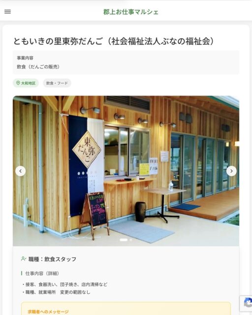 ともいきの里東弥だんご（社会福祉法人ぶなの福祉会）
事業内容
飲食（だんごの販売）  職種：飲食スタッフ
仕事内容（詳細）
・接客、食器洗い、団子焼き、店内清掃など
・職種、就業場所　変更の範囲なし  📢その他、詳しい雇用条件はサイトをご覧ください
･･━━･･━━･･━━･･━━･･   応募・問い合わせは【郡上お仕事マルシェ】企業ページから‼︎
※募集が終了している場合がございます。
※採用、契約等に関して、当センターは関わりません。事業者と求職者等の双方の責任で行なってください。  #郡上お仕事マルシェ#短時間#短期間#お仕事#求人検索サイト
#販売#接客#飲食#清掃#軽作業#事務#データ入力#農業#林業#医療#介護#福祉#在宅ワーク#短期間ワーク#郡上で仕事#郡上でバイト#求人#アルバイト  #郡上市産業支援センター#郡上#郡上市#岐阜#産業#支援センター#人材確保