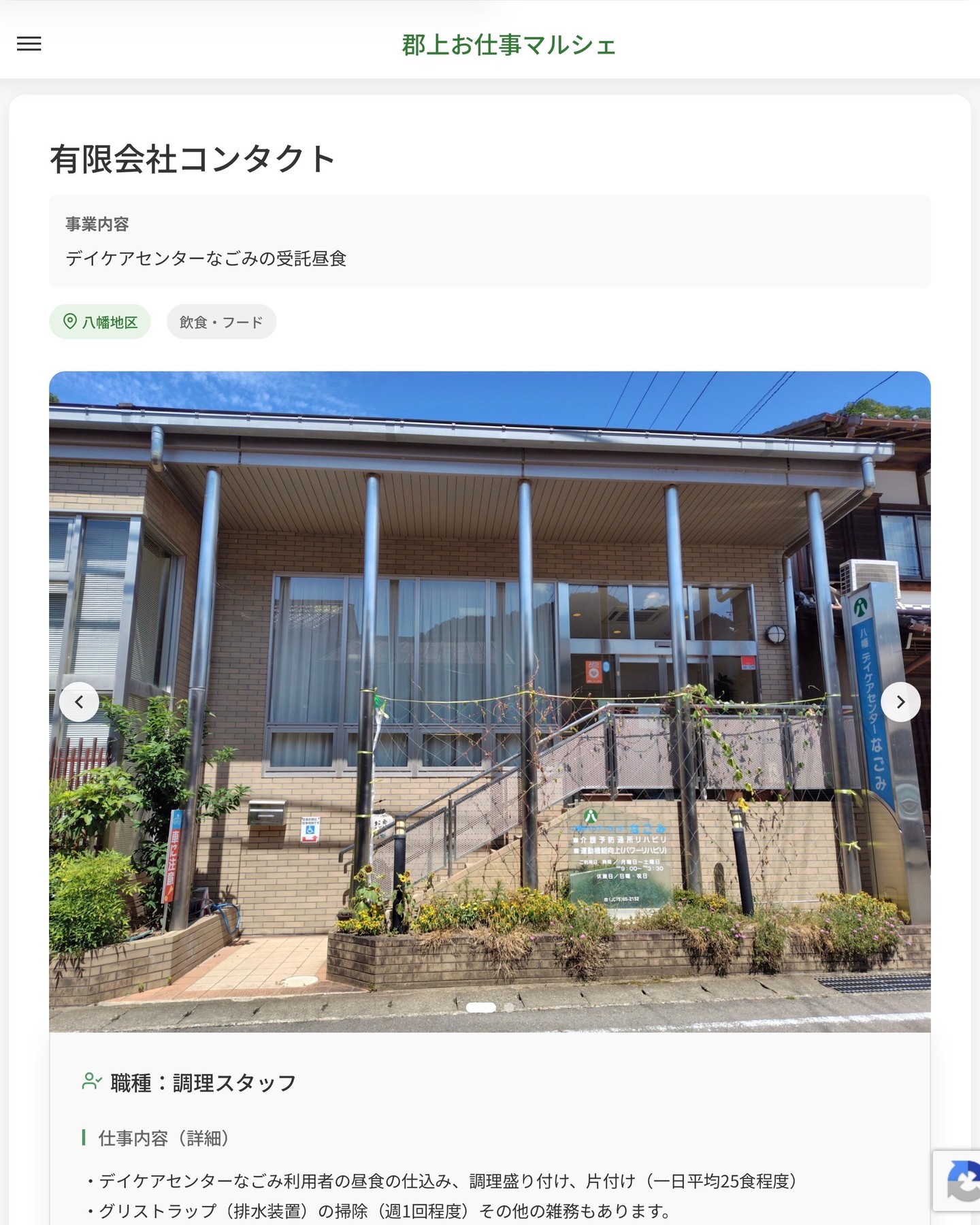 有限会社コンタクト
事業内容
デイケアセンターなごみの受託昼食  職種：調理スタッフ
仕事内容（詳細）
・デイケアセンターなごみ利用者の昼食の仕込み、調理盛り付け、片付け（一日平均25食程度）
・グリストラップ（排水装置）の掃除（週1回程度）その他の雑務もあります。
【1日の仕事の流れ】
　8：30お茶の用意、9：00調理開始、11：30配膳、13：20下膳、14：00おやつの調理、15：00食器類片付け・掃除
・就業場所は、デイケアセンターなごみ内厨房（八幡町桜町327-1）になります。
・職種　変更の範囲なし  📢その他、詳しい雇用条件はサイトをご覧ください
･･━━･･━━･･━━･･━━･･   応募・問い合わせは【郡上お仕事マルシェ】企業ページから‼︎
※募集が終了している場合がございます。
※採用、契約等に関して、当センターは関わりません。事業者と求職者等の双方の責任で行なってください。  #郡上お仕事マルシェ#短時間#短期間#お仕事#求人検索サイト
#販売#接客#飲食#清掃#軽作業#事務#データ入力#農業#林業#医療#介護#福祉#在宅ワーク#短期間ワーク#郡上で仕事#郡上でバイト#求人#アルバイト  #郡上市産業支援センター#郡上#郡上市#岐阜#産業#支援センター#人材確保