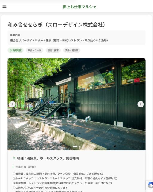 和み舎せせらぎ（スローデザイン株式会社）
事業内容
複合型リバーサイドリゾート施設（宿泊・BBQレストラン・天然鮎のやな漁場）  職種：清掃員、ホールスタッフ、調理補助
仕事内容（詳細）
①清掃員：貸別荘の清掃（室内清掃、シーツ交換、備品補充、ごみ処理など）
②ホールスタッフ：レストランのホールスタッフ(注文受付、料理の提供などお客様対応)
③調理補助：レストランの調理補助(鮎料理やBBQのメニューの調理、盛り付けなど)
①は通年/②③は8月～10月末の勤務になります
・職種は上記3種類ですが、①のみの短時間勤務も可能です
・①～③全て対応できる方は大歓迎です！
・職種、就業場所　変更の範囲なし  📢その他、詳しい雇用条件はサイトをご覧ください
･･━━･･━━･･━━･･━━･･   応募・問い合わせは【郡上お仕事マルシェ】企業ページから‼︎
※募集が終了している場合がございます。
※採用、契約等に関して、当センターは関わりません。事業者と求職者等の双方の責任で行なってください。  #郡上お仕事マルシェ#短時間#短期間#お仕事#求人検索サイト
#販売#接客#飲食#清掃#軽作業#事務#データ入力#農業#林業#医療#介護#福祉#在宅ワーク#短期間ワーク#郡上で仕事#郡上でバイト#求人#アルバイト  #郡上市産業支援センター#郡上#郡上市#岐阜#産業#支援センター#人材確保