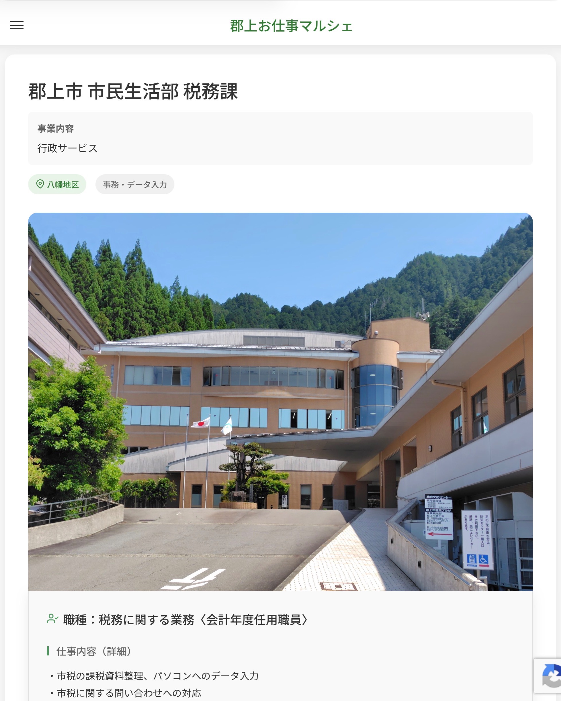 郡上市 市民生活部 税務課
事業内容
行政サービス  職種：税務に関する業務〈会計年度任用職員〉
仕事内容（詳細）
・市税の課税資料整理、パソコンへのデータ入力
・市税に関する問い合わせへの対応
・職種、就業場所　変更の範囲なし  📢その他、詳しい雇用条件はサイトをご覧ください
･･━━･･━━･･━━･･━━･･   応募・問い合わせは【郡上お仕事マルシェ】企業ページから‼︎
※募集が終了している場合がございます。
※採用、契約等に関して、当センターは関わりません。事業者と求職者等の双方の責任で行なってください。  #郡上お仕事マルシェ#短時間#短期間#お仕事#求人検索サイト
#販売#接客#飲食#清掃#軽作業#事務#データ入力#農業#林業#医療#介護#福祉#在宅ワーク#短期間ワーク#郡上で仕事#郡上でバイト#求人#アルバイト  #郡上市産業支援センター#郡上#郡上市#岐阜#産業#支援センター#人材確保