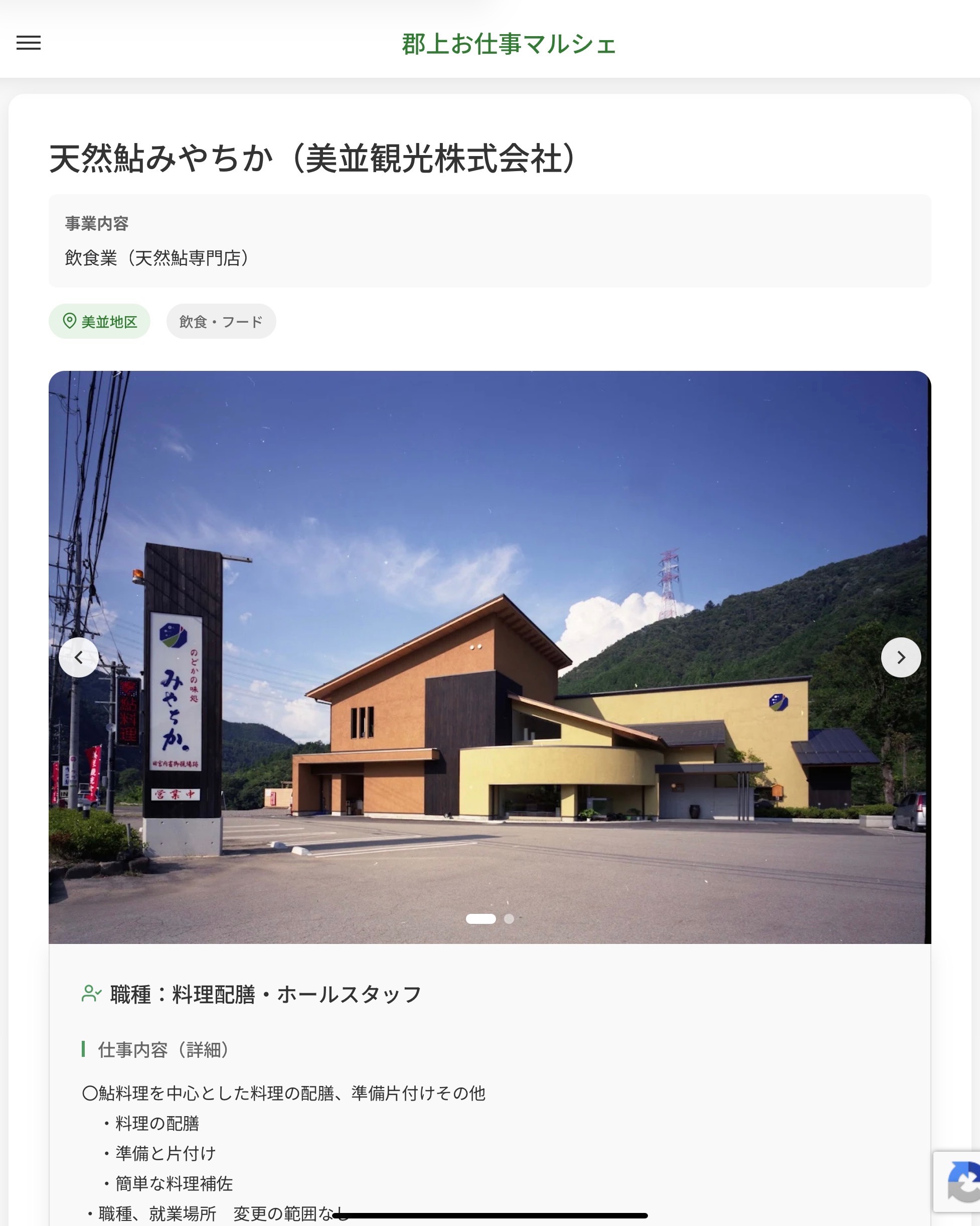 天然鮎みやちか（美並観光株式会社）
事業内容
飲食業（天然鮎専門店）  職種：料理配膳・ホールスタッフ
仕事内容（詳細）
〇鮎料理を中心とした料理の配膳、準備片付けその他
　・料理の配膳
　・準備と片付け
　・簡単な料理補佐
　・職種、就業場所　変更の範囲なし  📢その他、詳しい雇用条件はサイトをご覧ください
･･━━･･━━･･━━･･━━･･   応募・問い合わせは【郡上お仕事マルシェ】企業ページから‼︎
※募集が終了している場合がございます。
※採用、契約等に関して、当センターは関わりません。事業者と求職者等の双方の責任で行なってください。  #郡上お仕事マルシェ#短時間#短期間#お仕事#求人検索サイト
#販売#接客#飲食#清掃#軽作業#事務#データ入力#農業#林業#医療#介護#福祉#在宅ワーク#短期間ワーク#郡上で仕事#郡上でバイト#求人#アルバイト  #郡上市産業支援センター#郡上#郡上市#岐阜#産業#支援センター#人材確保