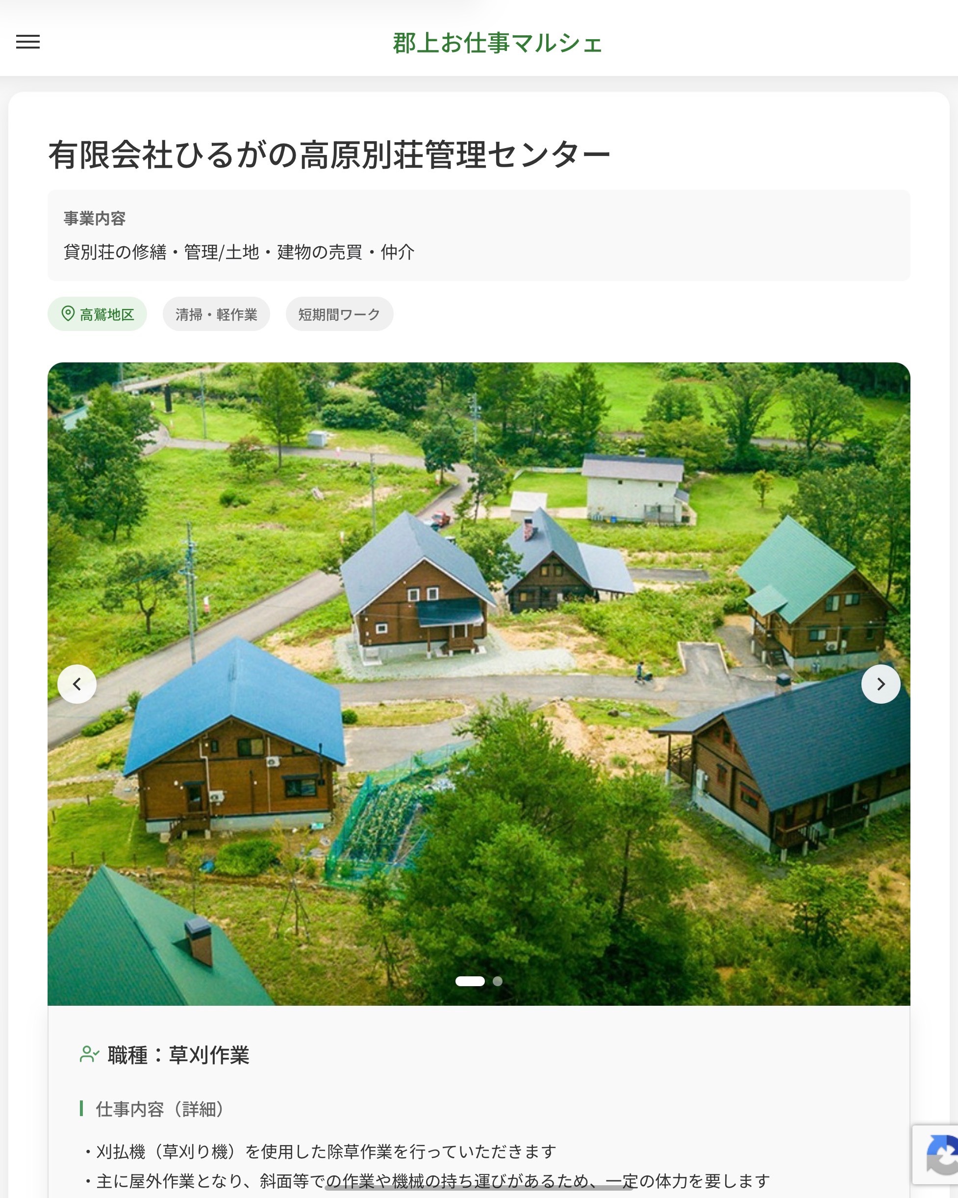 有限会社ひるがの高原別荘管理センター
事業内容
貸別荘の修繕・管理/土地・建物の売買・仲介  職種：草刈作業
仕事内容（詳細）
・刈払機（草刈り機）を使用した除草作業を行っていただきます
・主に屋外作業となり、斜面等での作業や機械の持ち運びがあるため、一定の体力を要します
・就業場所は、弊社が管理するひるがのエリアの各別荘となります
・職種、就業場所　変更の範囲なし  📢その他、詳しい雇用条件はサイトをご覧ください
･･━━･･━━･･━━･･━━･･   応募・問い合わせは【郡上お仕事マルシェ】企業ページから‼︎
※募集が終了している場合がございます。
※採用、契約等に関して、当センターは関わりません。事業者と求職者等の双方の責任で行なってください。  #郡上お仕事マルシェ#短時間#短期間#お仕事#求人検索サイト
#販売#接客#飲食#清掃#軽作業#事務#データ入力#農業#林業#医療#介護#福祉#在宅ワーク#短期間ワーク#郡上で仕事#郡上でバイト#求人#アルバイト  #郡上市産業支援センター#郡上#郡上市#岐阜#産業#支援センター#人材確保