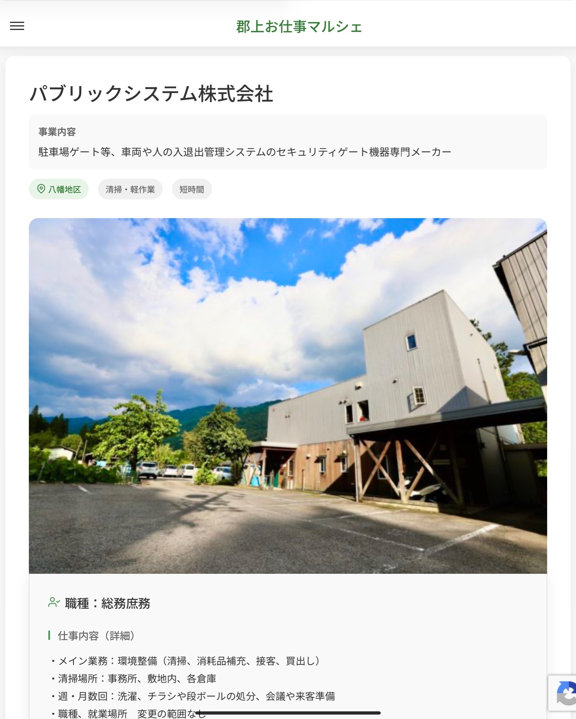 パブリックシステム株式会社
事業内容
駐車場ゲート等、車両や人の入退出管理システムのセキュリティゲート機器専門メーカー  職種：総務庶務
仕事内容（詳細）
・メイン業務：環境整備（清掃、消耗品補充、接客、買出し）
・清掃場所：事務所、敷地内、各倉庫
・週・月数回：洗濯、チラシや段ボールの処分、会議や来客準備
・職種、就業場所　変更の範囲なし　  📢その他、詳しい雇用条件はサイトをご覧ください
･･━━･･━━･･━━･･━━･･   応募・問い合わせは【郡上お仕事マルシェ】企業ページから‼︎
※募集が終了している場合がございます。
※採用、契約等に関して、当センターは関わりません。事業者と求職者等の双方の責任で行なってください。  #郡上お仕事マルシェ#短時間#短期間#お仕事#求人検索サイト
#販売#接客#飲食#清掃#軽作業#事務#データ入力#農業#林業#医療#介護#福祉#在宅ワーク#短期間ワーク#郡上で仕事#郡上でバイト#求人#アルバイト  #郡上市産業支援センター#郡上#郡上市#岐阜#産業#支援センター#人材確保