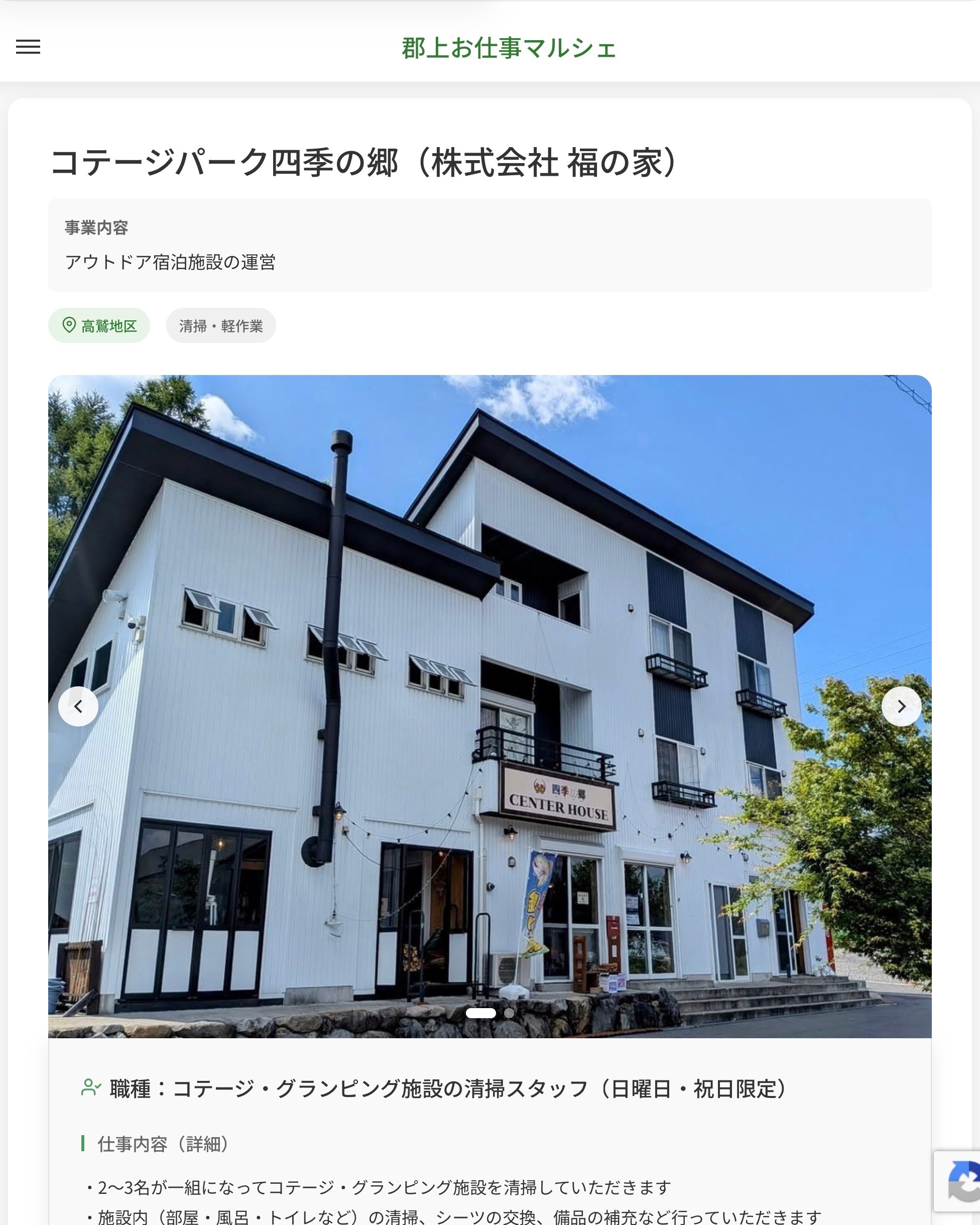 コテージパーク四季の郷（株式会社 福の家）
事業内容
アウトドア宿泊施設の運営  職種：コテージ・グランピング施設の清掃スタッフ（日曜日・祝日限定）
仕事内容（詳細）
・2～3名が一組になってコテージ・グランピング施設を清掃していただきます
・施設内（部屋・風呂・トイレなど）の清掃、シーツの交換、備品の補充など行っていただきます
・職種、就業場所　変更の範囲なし
求職者へのメッセージ
・日曜日や祝日に働いて頂ける方を募集しています
・週1日短時間（9：30～12：00頃）だけでも大丈夫です
・是非ご応募お待ちしております！
・お昼ご飯に美味しい賄いあり！  📢その他、詳しい雇用条件はサイトをご覧ください
･･━━･･━━･･━━･･━━･･   応募・問い合わせは【郡上お仕事マルシェ】企業ページから‼︎
※募集が終了している場合がございます。
※採用、契約等に関して、当センターは関わりません。事業者と求職者等の双方の責任で行なってください。  #郡上お仕事マルシェ#短時間#短期間#お仕事#求人検索サイト
#販売#接客#飲食#清掃#軽作業#事務#データ入力#農業#林業#医療#介護#福祉#在宅ワーク#短期間ワーク#郡上で仕事#郡上でバイト#求人#アルバイト  #郡上市産業支援センター#郡上#郡上市#岐阜#産業#支援センター#人材確保