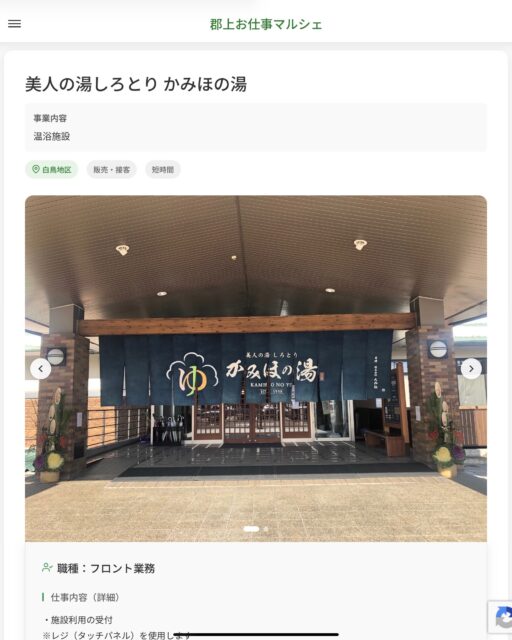 美人の湯しろとり かみほの湯
事業内容
温浴施設  職種：フロント業務
仕事内容（詳細）
・施設利用の受付
※レジ（タッチパネル）を使用します
・売店のレジ、品出しなど
・その他業務
・職種、勤務場所　変更の範囲なし
※希望があれば他部署への異動も相談可能です  📢その他、詳しい雇用条件はサイトをご覧ください
･･━━･･━━･･━━･･━━･･   応募・問い合わせは【郡上お仕事マルシェ】企業ページから‼︎
※募集が終了している場合がございます。
※採用、契約等に関して、当センターは関わりません。事業者と求職者等の双方の責任で行なってください。  #郡上お仕事マルシェ#短時間#短期間#お仕事#求人検索サイト
#販売#接客#飲食#清掃#軽作業#事務#データ入力#農業#林業#医療#介護#福祉#在宅ワーク#短期間ワーク#郡上で仕事#郡上でバイト#求人#アルバイト  #郡上市産業支援センター#郡上#郡上市#岐阜#産業#支援センター#人材確保