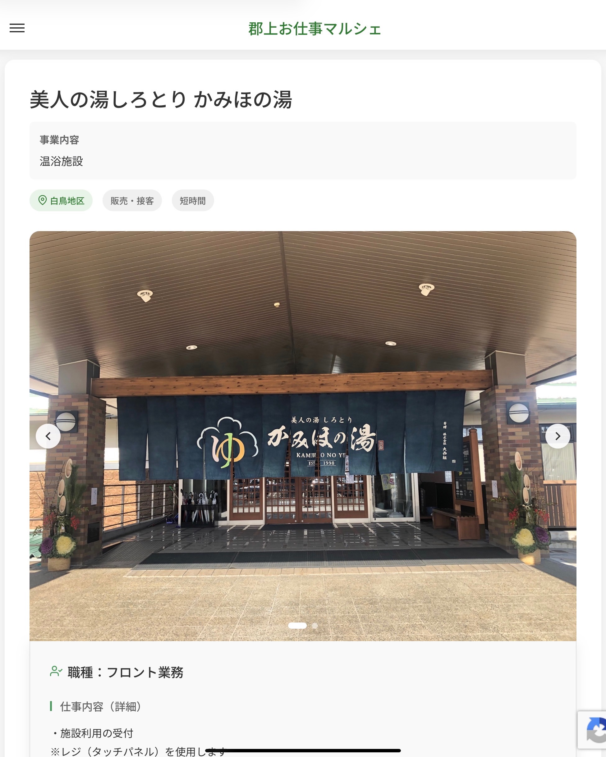 美人の湯しろとり かみほの湯
事業内容
温浴施設  職種：フロント業務
仕事内容（詳細）
・施設利用の受付
※レジ（タッチパネル）を使用します
・売店のレジ、品出しなど
・その他業務
・職種、勤務場所　変更の範囲なし
※希望があれば他部署への異動も相談可能です  📢その他、詳しい雇用条件はサイトをご覧ください
･･━━･･━━･･━━･･━━･･   応募・問い合わせは【郡上お仕事マルシェ】企業ページから‼︎
※募集が終了している場合がございます。
※採用、契約等に関して、当センターは関わりません。事業者と求職者等の双方の責任で行なってください。  #郡上お仕事マルシェ#短時間#短期間#お仕事#求人検索サイト
#販売#接客#飲食#清掃#軽作業#事務#データ入力#農業#林業#医療#介護#福祉#在宅ワーク#短期間ワーク#郡上で仕事#郡上でバイト#求人#アルバイト  #郡上市産業支援センター#郡上#郡上市#岐阜#産業#支援センター#人材確保