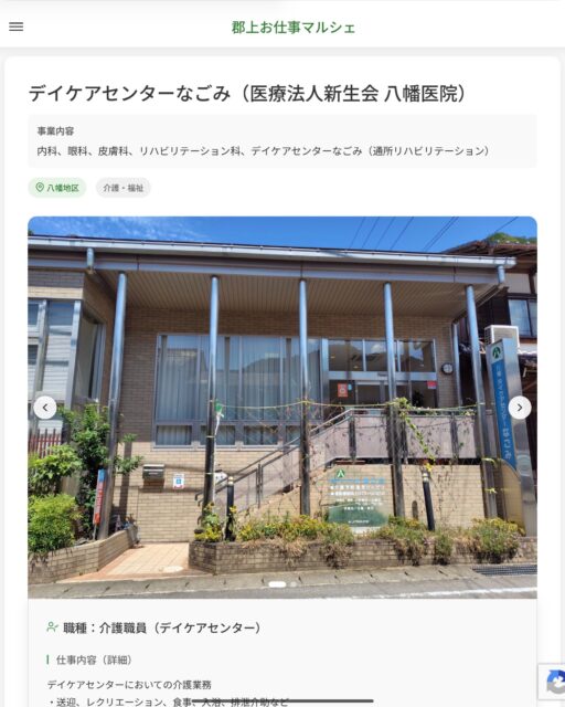 デイケアセンターなごみ（医療法人新生会 八幡医院）
事業内容
内科、眼科、皮膚科、リハビリテーション科、デイケアセンターなごみ（通所リハビリテーション）  職種：介護職員（デイケアセンター）
仕事内容（詳細）
デイケアセンターにおいての介護業務
・送迎、レクリエーション、食事、入浴、排泄介助など
・管理事務など
※一日25人程度の利用者があります。（利用者定員30人／1日）
・職種、就業場所　変更の範囲なし  📢その他、詳しい雇用条件はサイトをご覧ください
･･━━･･━━･･━━･･━━･･   応募・問い合わせは【郡上お仕事マルシェ】企業ページから‼︎
※募集が終了している場合がございます。
※採用、契約等に関して、当センターは関わりません。事業者と求職者等の双方の責任で行なってください。  #郡上お仕事マルシェ#短時間#短期間#お仕事#求人検索サイト
#販売#接客#飲食#清掃#軽作業#事務#データ入力#農業#林業#医療#介護#福祉#在宅ワーク#短期間ワーク#郡上で仕事#郡上でバイト#求人#アルバイト  #郡上市産業支援センター#郡上#郡上市#岐阜#産業#支援センター#人材確保