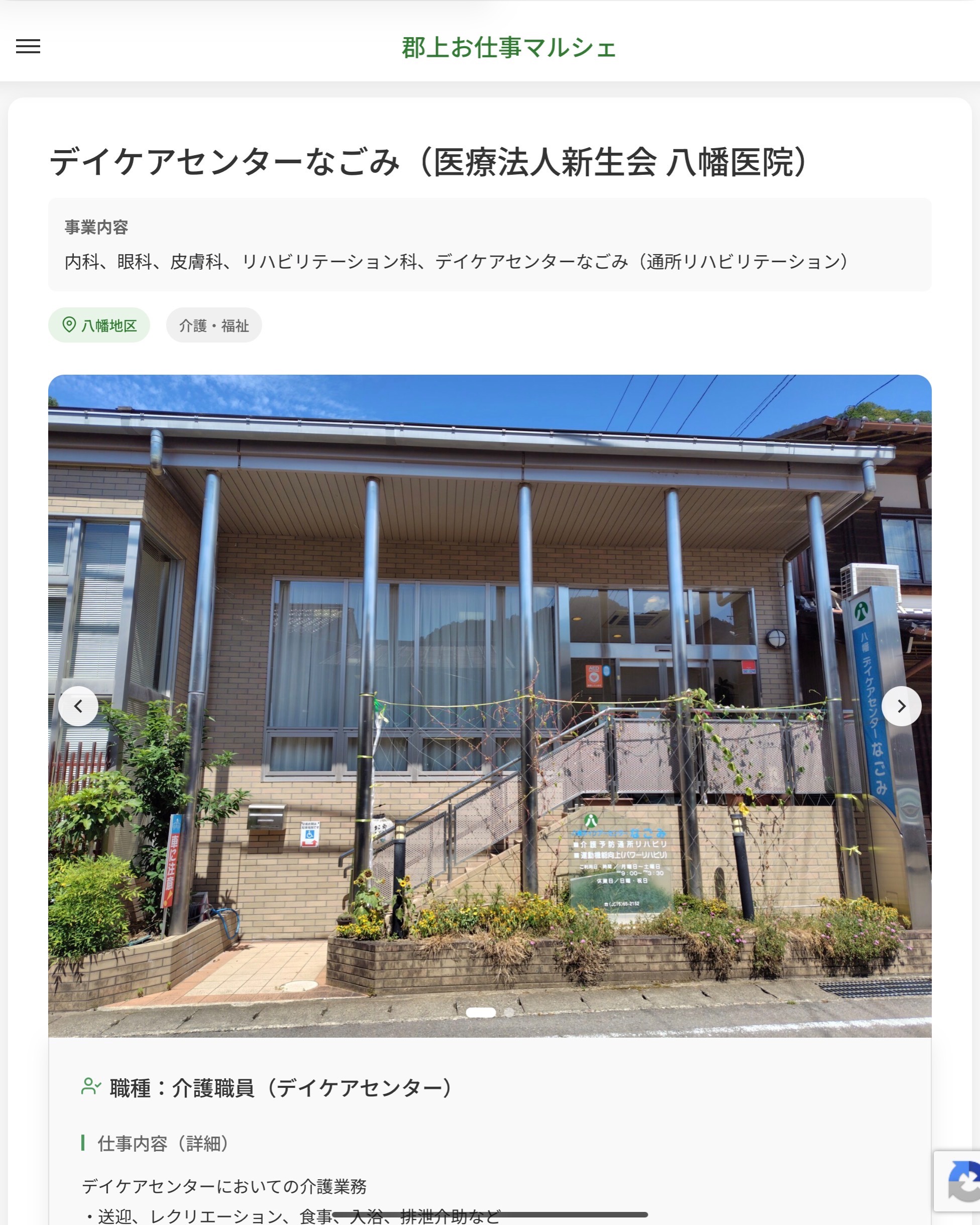 デイケアセンターなごみ（医療法人新生会 八幡医院）
事業内容
内科、眼科、皮膚科、リハビリテーション科、デイケアセンターなごみ（通所リハビリテーション）  職種：介護職員（デイケアセンター）
仕事内容（詳細）
デイケアセンターにおいての介護業務
・送迎、レクリエーション、食事、入浴、排泄介助など
・管理事務など
※一日25人程度の利用者があります。（利用者定員30人／1日）
・職種、就業場所　変更の範囲なし  📢その他、詳しい雇用条件はサイトをご覧ください
･･━━･･━━･･━━･･━━･･   応募・問い合わせは【郡上お仕事マルシェ】企業ページから‼︎
※募集が終了している場合がございます。
※採用、契約等に関して、当センターは関わりません。事業者と求職者等の双方の責任で行なってください。  #郡上お仕事マルシェ#短時間#短期間#お仕事#求人検索サイト
#販売#接客#飲食#清掃#軽作業#事務#データ入力#農業#林業#医療#介護#福祉#在宅ワーク#短期間ワーク#郡上で仕事#郡上でバイト#求人#アルバイト  #郡上市産業支援センター#郡上#郡上市#岐阜#産業#支援センター#人材確保