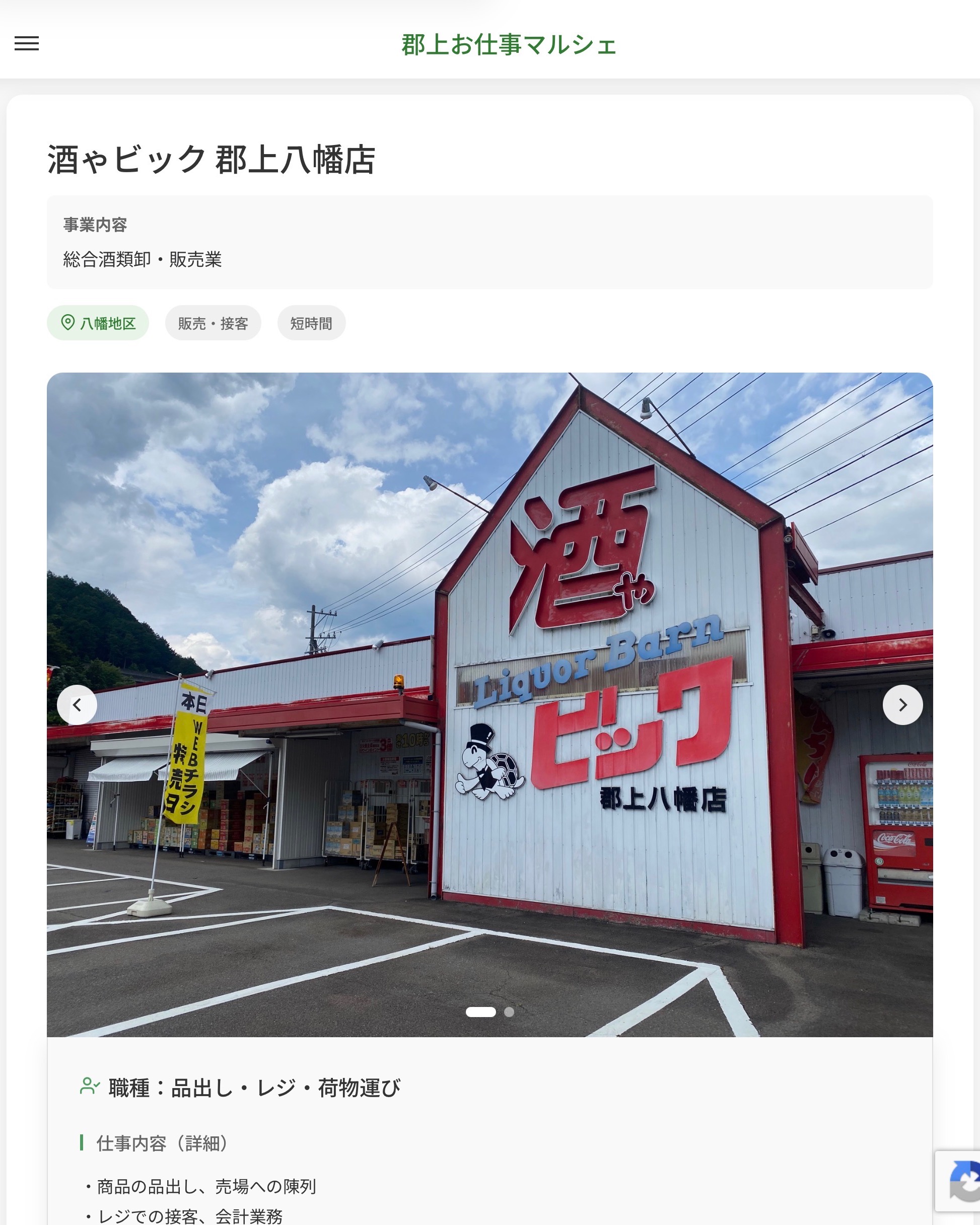 酒ゃビック 郡上八幡店
事業内容
総合酒類卸・販売業  職種：品出し・レジ・荷物運び
仕事内容（詳細）
・商品の品出し、売場への陳列
・レジでの接客、会計業務
・入荷した飲料や酒類の運搬、整理
・職種、就業場所　変更の範囲なし  📢その他、詳しい雇用条件はサイトをご覧ください
･･━━･･━━･･━━･･━━･･   応募・問い合わせは【郡上お仕事マルシェ】企業ページから‼︎
※募集が終了している場合がございます。
※採用、契約等に関して、当センターは関わりません。事業者と求職者等の双方の責任で行なってください。  #郡上お仕事マルシェ#短時間#短期間#お仕事#求人検索サイト
#販売#接客#飲食#清掃#軽作業#事務#データ入力#農業#林業#医療#介護#福祉#在宅ワーク#短期間ワーク#郡上で仕事#郡上でバイト#求人#アルバイト  #郡上市産業支援センター#郡上#郡上市#岐阜#産業#支援センター#人材確保