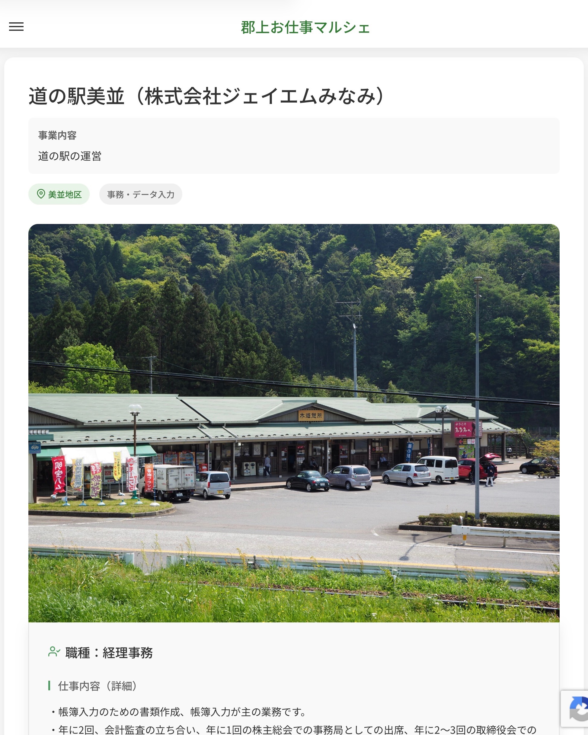道の駅美並（株式会社ジェイエムみなみ）
事業内容
道の駅の運営  職種：経理事務
仕事内容（詳細）
・帳簿入力のための書類作成、帳簿入力が主の業務です。
・年に2回、会計監査の立ち合い、年に1回の株主総会での事務局としての出席、年に2〜3回の取締役会での事務局としての出席がありますが、必ずではなく、現経理事務の補佐としての出席で、家庭の事情や所得制限での勤務日数・時間の制限がある場合は優先して構いません
・職種、勤務場所　変更の範囲なし  📢その他、詳しい雇用条件はサイトをご覧ください
･･━━･･━━･･━━･･━━･･   応募・問い合わせは【郡上お仕事マルシェ】企業ページから‼︎
※募集が終了している場合がございます。
※採用、契約等に関して、当センターは関わりません。事業者と求職者等の双方の責任で行なってください。  #郡上お仕事マルシェ#短時間#短期間#お仕事#求人検索サイト
#販売#接客#飲食#清掃#軽作業#事務#データ入力#農業#林業#医療#介護#福祉#在宅ワーク#短期間ワーク#郡上で仕事#郡上でバイト#求人#アルバイト  #郡上市産業支援センター#郡上#郡上市#岐阜#産業#支援センター#人材確保