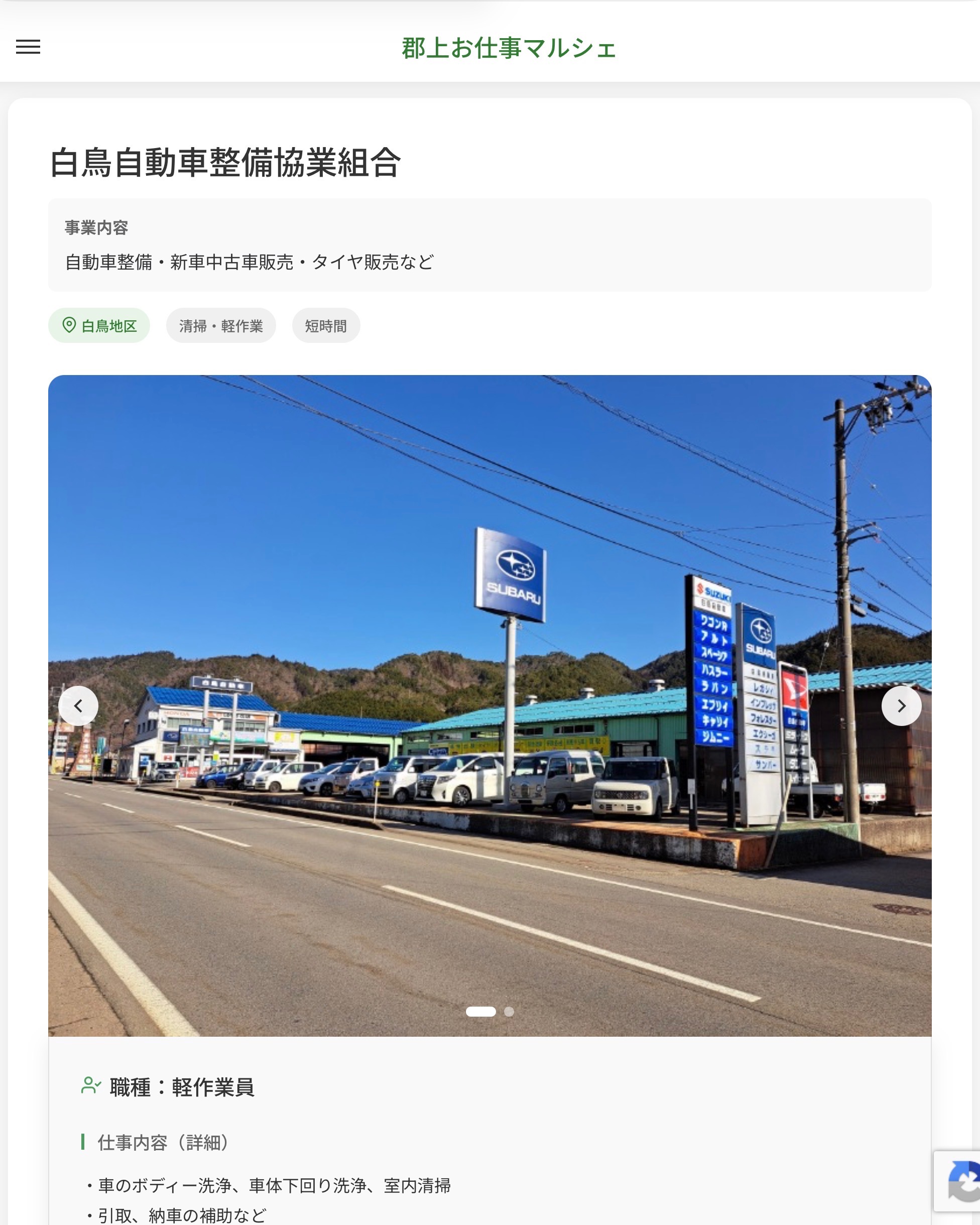 白鳥自動車整備協業組合
事業内容
自動車整備・新車中古車販売・タイヤ販売など  職種：軽作業員
仕事内容（詳細）
・車のボディー洗浄、車体下回り洗浄、室内清掃
・引取、納車の補助など
・職種、就業場所　変更の範囲なし  📢その他、詳しい雇用条件はサイトをご覧ください
･･━━･･━━･･━━･･━━･･   応募・問い合わせは【郡上お仕事マルシェ】企業ページから‼︎
※募集が終了している場合がございます。
※採用、契約等に関して、当センターは関わりません。事業者と求職者等の双方の責任で行なってください。  #郡上お仕事マルシェ#短時間#短期間#お仕事#求人検索サイト
#販売#接客#飲食#清掃#軽作業#事務#データ入力#農業#林業#医療#介護#福祉#在宅ワーク#短期間ワーク#郡上で仕事#郡上でバイト#求人#アルバイト  #郡上市産業支援センター#郡上#郡上市#岐阜#産業#支援センター#人材確保