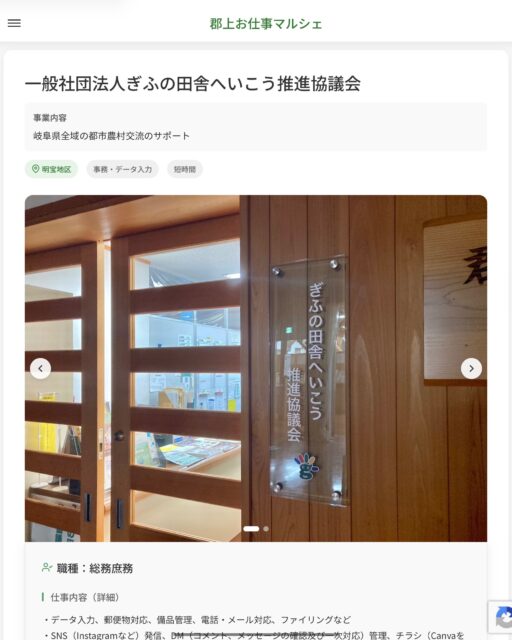 一般社団法人ぎふの田舎へいこう推進協議会
事業内容
岐阜県全域の都市農村交流のサポート  職種：総務庶務
仕事内容（詳細）
・データ入力、郵便物対応、備品管理、電話・メール対応、ファイリングなど
・SNS（Instagramなど）発信、DM（コメント、メッセージの確認及び一次対応）管理、チラシ（Canvaを使用）作成など
・職種、就業場所　変更の範囲なし  📢その他、詳しい雇用条件はサイトをご覧ください
･･━━･･━━･･━━･･━━･･   応募・問い合わせは【郡上お仕事マルシェ】企業ページから‼︎
※募集が終了している場合がございます。
※採用、契約等に関して、当センターは関わりません。事業者と求職者等の双方の責任で行なってください。  #郡上お仕事マルシェ#短時間#短期間#お仕事#求人検索サイト
#販売#接客#飲食#清掃#軽作業#事務#データ入力#農業#林業#医療#介護#福祉#在宅ワーク#短期間ワーク#郡上で仕事#郡上でバイト#求人#アルバイト  #郡上市産業支援センター#郡上#郡上市#岐阜#産業#支援センター#人材確保