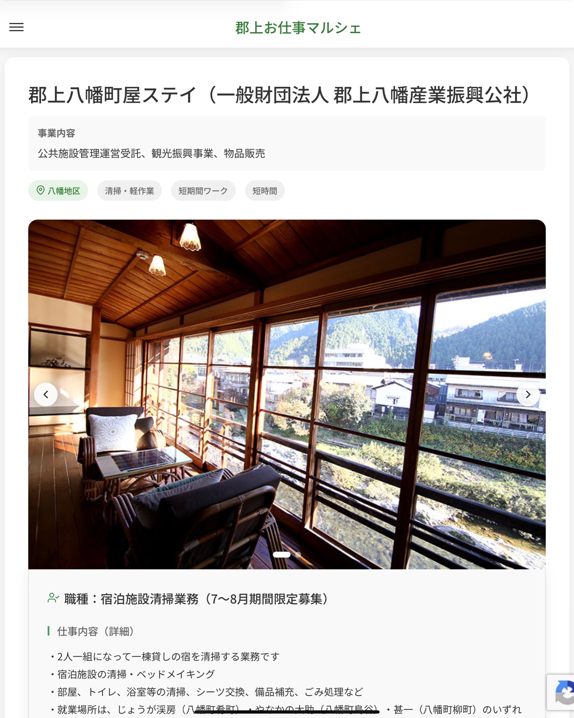 郡上八幡町屋ステイ（一般財団法人 郡上八幡産業振興公社）
事業内容
公共施設管理運営受託、観光振興事業、物品販売  職種：宿泊施設清掃業務（7～8月期間限定募集）
仕事内容（詳細）
・2人一組になって一棟貸しの宿を清掃する業務です
・宿泊施設の清掃・ベッドメイキング
・部屋、トイレ、浴室等の清掃、シーツ交換、備品補充、ごみ処理など
・就業場所は、じょうが渓房（八幡町肴町）・やなかの大助（八幡町島谷）・甚一（八幡町柳町）のいずれか
・職種、就業場所　変更の範囲なし  📢その他、詳しい雇用条件はサイトをご覧ください
･･━━･･━━･･━━･･━━･･   応募・問い合わせは【郡上お仕事マルシェ】企業ページから‼︎
※募集が終了している場合がございます。
※採用、契約等に関して、当センターは関わりません。事業者と求職者等の双方の責任で行なってください。  #郡上お仕事マルシェ#短時間#短期間#お仕事#求人検索サイト
#販売#接客#飲食#清掃#軽作業#事務#データ入力#農業#林業#医療#介護#福祉#在宅ワーク#短期間ワーク#郡上で仕事#郡上でバイト#求人#アルバイト  #郡上市産業支援センター#郡上#郡上市#岐阜#産業#支援センター#人材確保