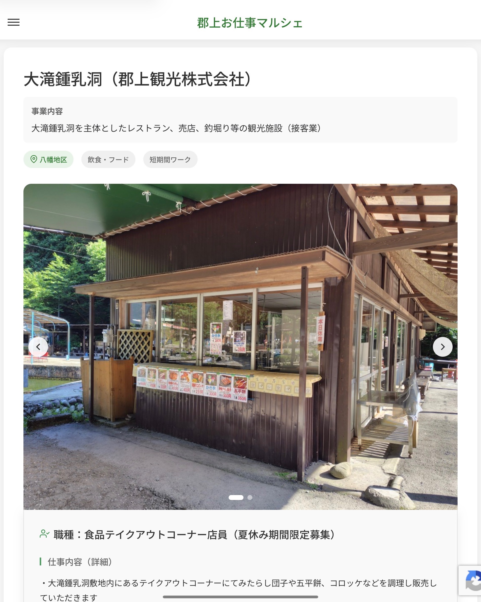 大滝鍾乳洞（郡上観光株式会社）
事業内容
大滝鍾乳洞を主体としたレストラン、売店、釣堀り等の観光施設（接客業）  職種：食品テイクアウトコーナー店員（夏休み期間限定募集）
仕事内容（詳細）
・大滝鍾乳洞敷地内にあるテイクアウトコーナーにてみたらし団子や五平餅、コロッケなどを調理し販売していただきます
※夏休み期間の土日祝日及びお盆期間の短期募集です
・職種、就業場所　変更の範囲なし  📢その他、詳しい雇用条件はサイトをご覧ください
･･━━･･━━･･━━･･━━･･   応募・問い合わせは【郡上お仕事マルシェ】企業ページから‼︎
※募集が終了している場合がございます。
※採用、契約等に関して、当センターは関わりません。事業者と求職者等の双方の責任で行なってください。  #郡上お仕事マルシェ#短時間#短期間#お仕事#求人検索サイト
#販売#接客#飲食#清掃#軽作業#事務#データ入力#農業#林業#医療#介護#福祉#在宅ワーク#短期間ワーク#郡上で仕事#郡上でバイト#求人#アルバイト  #郡上市産業支援センター#郡上#郡上市#岐阜#産業#支援センター#人材確保