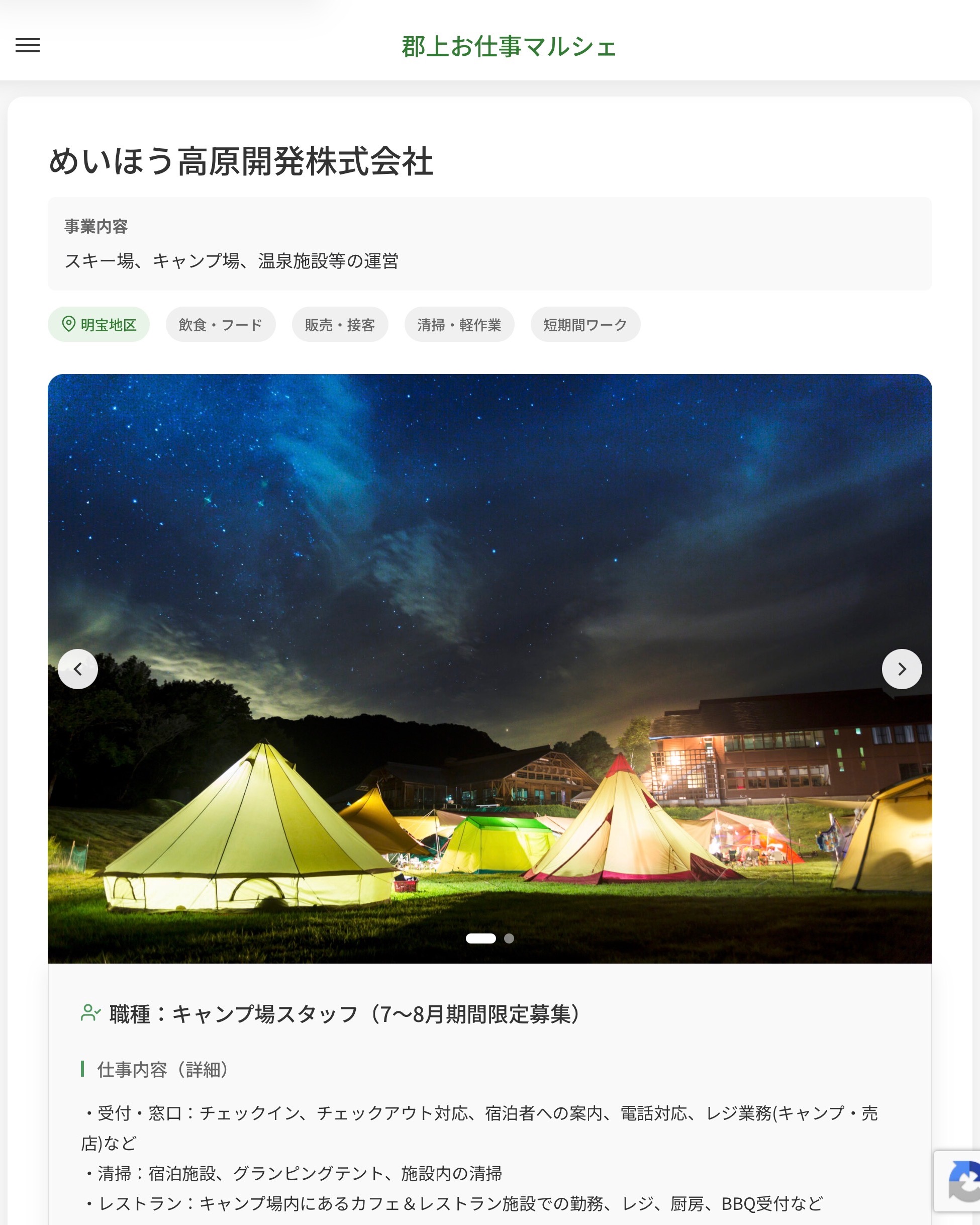めいほう高原開発株式会社
事業内容
スキー場、キャンプ場、温泉施設等の運営  職種：キャンプ場スタッフ（7～8月期間限定募集）
仕事内容（詳細）
・受付・窓口：チェックイン、チェックアウト対応、宿泊者への案内、電話対応、レジ業務(キャンプ・売店)など
・清掃：宿泊施設、グランピングテント、施設内の清掃
・レストラン：キャンプ場内にあるカフェ＆レストラン施設での勤務、レジ、厨房、BBQ受付など
・職種、就業場所　変更の範囲なし  📢その他、詳しい雇用条件はサイトをご覧ください
･･━━･･━━･･━━･･━━･･   応募・問い合わせは【郡上お仕事マルシェ】企業ページから‼︎
※募集が終了している場合がございます。
※採用、契約等に関して、当センターは関わりません。事業者と求職者等の双方の責任で行なってください。  #郡上お仕事マルシェ#短時間#短期間#お仕事#求人検索サイト
#販売#接客#飲食#清掃#軽作業#事務#データ入力#農業#林業#医療#介護#福祉#在宅ワーク#短期間ワーク#郡上で仕事#郡上でバイト#求人#アルバイト  #郡上市産業支援センター#郡上#郡上市#岐阜#産業#支援センター#人材確保