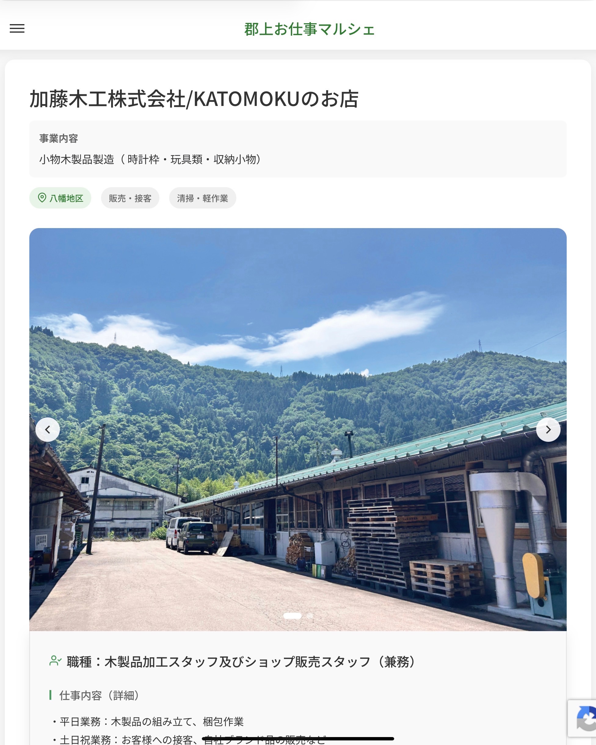 加藤木工株式会社/KATOMOKUのお店
事業内容
小物木製品製造（ 時計枠・玩具類・収納小物）  職種：木製品加工スタッフ及びショップ販売スタッフ（兼務）
仕事内容（詳細）
・平日業務：木製品の組み立て、梱包作業
・土日祝業務：お客様への接客、自社ブランド品の販売など
・土日祝の就業場所は「KATOMOKUのお店（郡上市八幡町島谷806-11）」になります。
・職種、就業場所　変更の範囲なし  📢その他、詳しい雇用条件はサイトをご覧ください
･･━━･･━━･･━━･･━━･･   応募・問い合わせは【郡上お仕事マルシェ】企業ページから‼︎
※募集が終了している場合がございます。
※採用、契約等に関して、当センターは関わりません。事業者と求職者等の双方の責任で行なってください。  #郡上お仕事マルシェ#短時間#短期間#お仕事#求人検索サイト
#販売#接客#飲食#清掃#軽作業#事務#データ入力#農業#林業#医療#介護#福祉#在宅ワーク#短期間ワーク#郡上で仕事#郡上でバイト#求人#アルバイト  #郡上市産業支援センター#郡上#郡上市#岐阜#産業#支援センター#人材確保