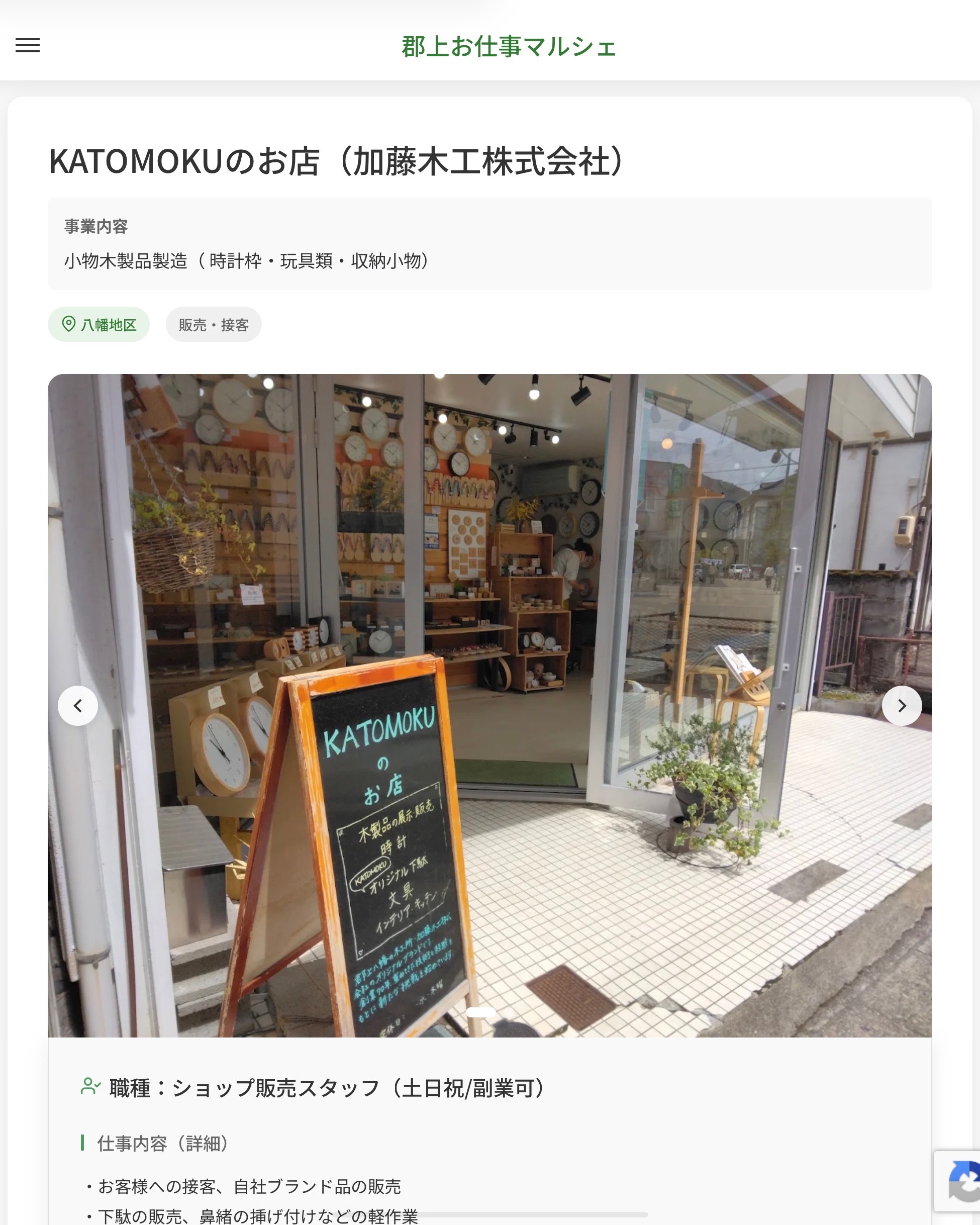 KATOMOKUのお店（加藤木工株式会社）
事業内容
小物木製品製造（ 時計枠・玩具類・収納小物）  職種：ショップ販売スタッフ（土日祝/副業可）
仕事内容（詳細）
・お客様への接客、自社ブランド品の販売
・下駄の販売、鼻緒の挿げ付けなどの軽作業
・店内清掃などの店舗業務
・お問い合わせへの返信やＳＮＳへの投稿
・就業場所は「KATOMOKUのお店」（八幡町島谷806-11）になります
・職種、就業場所　変更の範囲なし  📢その他、詳しい雇用条件はサイトをご覧ください
･･━━･･━━･･━━･･━━･･   応募・問い合わせは【郡上お仕事マルシェ】企業ページから‼︎
※募集が終了している場合がございます。
※採用、契約等に関して、当センターは関わりません。事業者と求職者等の双方の責任で行なってください。  #郡上お仕事マルシェ#短時間#短期間#お仕事#求人検索サイト
#販売#接客#飲食#清掃#軽作業#事務#データ入力#農業#林業#医療#介護#福祉#在宅ワーク#短期間ワーク#郡上で仕事#郡上でバイト#求人#アルバイト  #郡上市産業支援センター#郡上#郡上市#岐阜#産業#支援センター#人材確保
