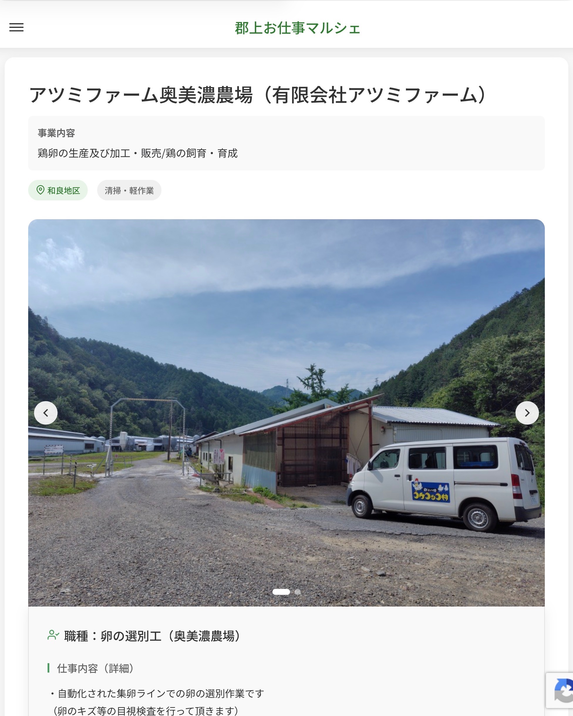 アツミファーム奥美濃農場（有限会社アツミファーム）
事業内容
鶏卵の生産及び加工・販売/鶏の飼育・育成  職種：卵の選別工（奥美濃農場）
仕事内容（詳細）
・自動化された集卵ラインでの卵の選別作業です
（卵のキズ等の目視検査を行って頂きます）
※自動化されたシステムでの軽作業です
・職種、就業場所　変更の範囲なし  📢その他、詳しい雇用条件はサイトをご覧ください
･･━━･･━━･･━━･･━━･･   応募・問い合わせは【郡上お仕事マルシェ】企業ページから‼︎
※募集が終了している場合がございます。
※採用、契約等に関して、当センターは関わりません。事業者と求職者等の双方の責任で行なってください。  #郡上お仕事マルシェ#短時間#短期間#お仕事#求人検索サイト
#販売#接客#飲食#清掃#軽作業#事務#データ入力#農業#林業#医療#介護#福祉#在宅ワーク#短期間ワーク#郡上で仕事#郡上でバイト#求人#アルバイト  #郡上市産業支援センター#郡上#郡上市#岐阜#産業#支援センター#人材確保