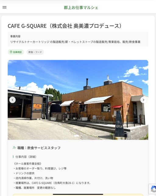 CAFE G-SQUARE（株式会社 奥美濃プロデュース）
事業内容
リサイクルトナーカートリッジ の製造販売/薪・ペレットストーブの製造販売/青果栽培、販売/飲食事業  職種：飲食サービススタッフ
仕事内容（詳細）
《ホール接客作業全般》
・お客様のオーダー取り、料理運び、レジ等
・ドリンクの提供
・店内清掃作業、片付け、洗い物
・就業場所は、CAFE G-SQUARE（白鳥町大島28-1）になります。
・職種、就業場所　変更の範囲なし  📢その他、詳しい雇用条件はサイトをご覧ください
･･━━･･━━･･━━･･━━･･   応募・問い合わせは【郡上お仕事マルシェ】企業ページから‼︎
※募集が終了している場合がございます。
※採用、契約等に関して、当センターは関わりません。事業者と求職者等の双方の責任で行なってください。  #郡上お仕事マルシェ#短時間#短期間#お仕事#求人検索サイト
#販売#接客#飲食#清掃#軽作業#事務#データ入力#農業#林業#医療#介護#福祉#在宅ワーク#短期間ワーク#郡上で仕事#郡上でバイト#求人#アルバイト  #郡上市産業支援センター#郡上#郡上市#岐阜#産業#支援センター#人材確保