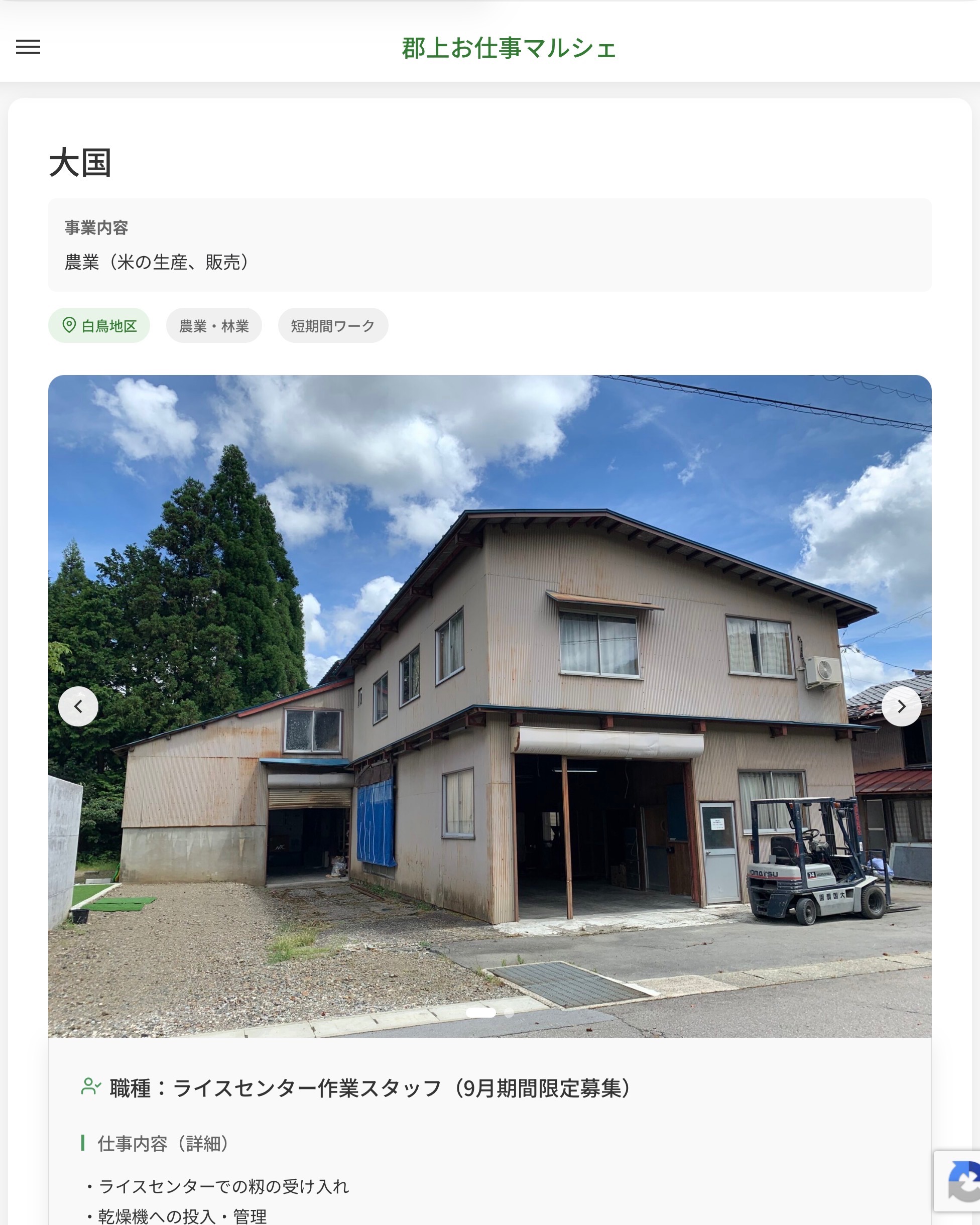 大国
事業内容
農業（米の生産、販売）  職種：ライスセンター作業スタッフ（9月期間限定募集）
仕事内容（詳細）
・ライスセンターでの籾の受け入れ
・乾燥機への投入・管理
・籾すり、選別作業玄米の袋詰め・運搬（30kg程度の重量物を扱う作業）
・機械清掃・作業場の整理
※フォークリフト経験者は運転作業をお願いする場合があります  📢その他、詳しい雇用条件はサイトをご覧ください
･･━━･･━━･･━━･･━━･･   応募・問い合わせは【郡上お仕事マルシェ】企業ページから‼︎
※募集が終了している場合がございます。
※採用、契約等に関して、当センターは関わりません。事業者と求職者等の双方の責任で行なってください。  #郡上お仕事マルシェ#短時間#短期間#お仕事#求人検索サイト
#販売#接客#飲食#清掃#軽作業#事務#データ入力#農業#林業#医療#介護#福祉#在宅ワーク#短期間ワーク#郡上で仕事#郡上でバイト#求人#アルバイト  #郡上市産業支援センター#郡上#郡上市#岐阜#産業#支援センター#人材確保