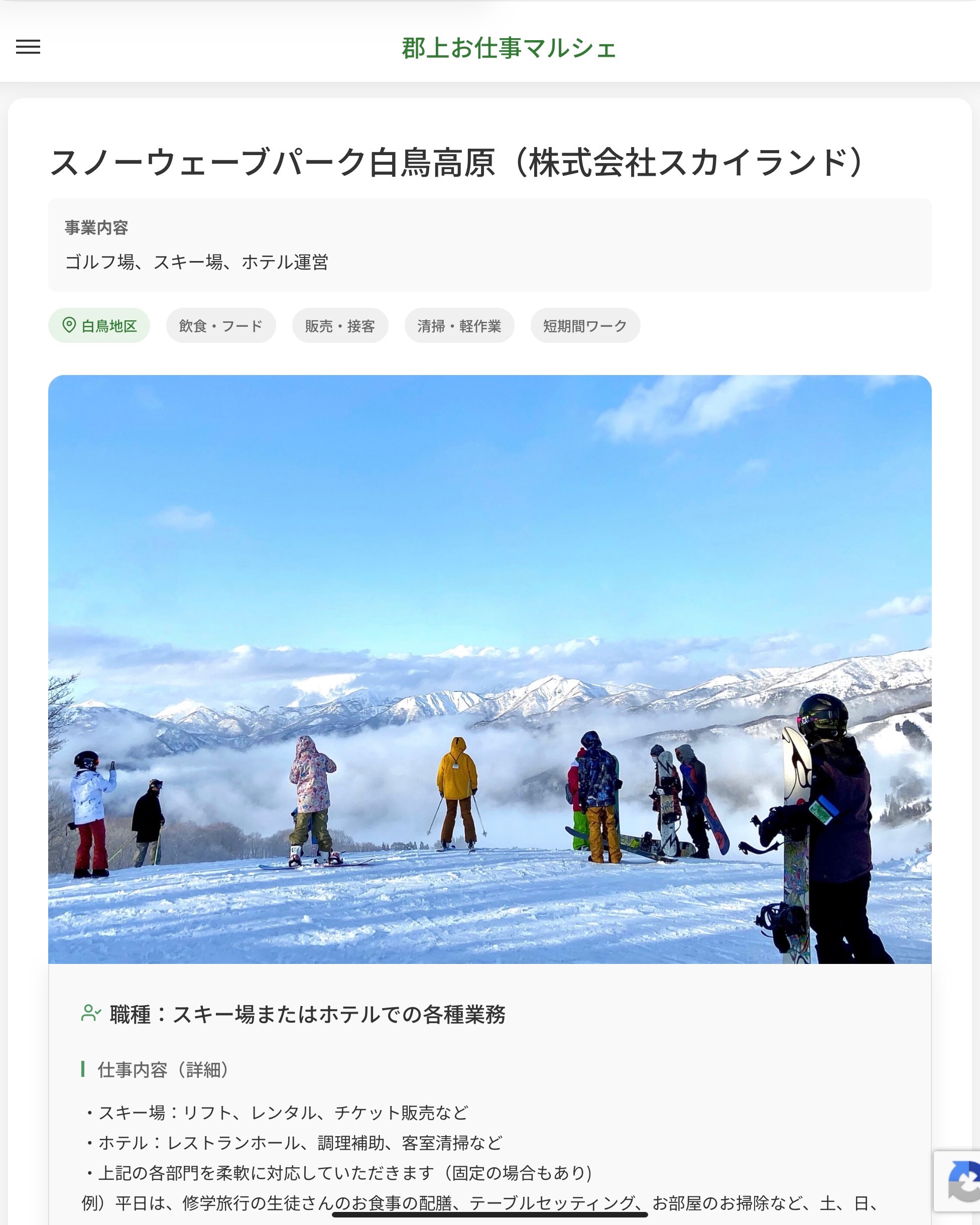 スノーウェーブパーク白鳥高原（株式会社スカイランド）
事業内容
ゴルフ場、スキー場、ホテル運営  職種：スキー場またはホテルでの各種業務
仕事内容（詳細）
・スキー場：リフト、レンタル、チケット販売など
・ホテル：レストランホール、調理補助、客室清掃など
・上記の各部門を柔軟に対応していただきます（固定の場合もあり)
例）平日は、修学旅行の生徒さんのお食事の配膳、テーブルセッティング、お部屋のお掃除など、土、日、祝はレンタルのお手伝い、売店、レストランの配膳、ホテルのお仕事など
・職種、勤務場所　変更の範囲なし  📢その他、詳しい雇用条件はサイトをご覧ください
･･━━･･━━･･━━･･━━･･   応募・問い合わせは【郡上お仕事マルシェ】企業ページから‼︎
※募集が終了している場合がございます。
※採用、契約等に関して、当センターは関わりません。事業者と求職者等の双方の責任で行なってください。  #郡上お仕事マルシェ#短時間#短期間#お仕事#求人検索サイト
#販売#接客#飲食#清掃#軽作業#事務#データ入力#農業#林業#医療#介護#福祉#在宅ワーク#短期間ワーク#郡上で仕事#郡上でバイト#求人#アルバイト  #郡上市産業支援センター#郡上#郡上市#岐阜#産業#支援センター#人材確保