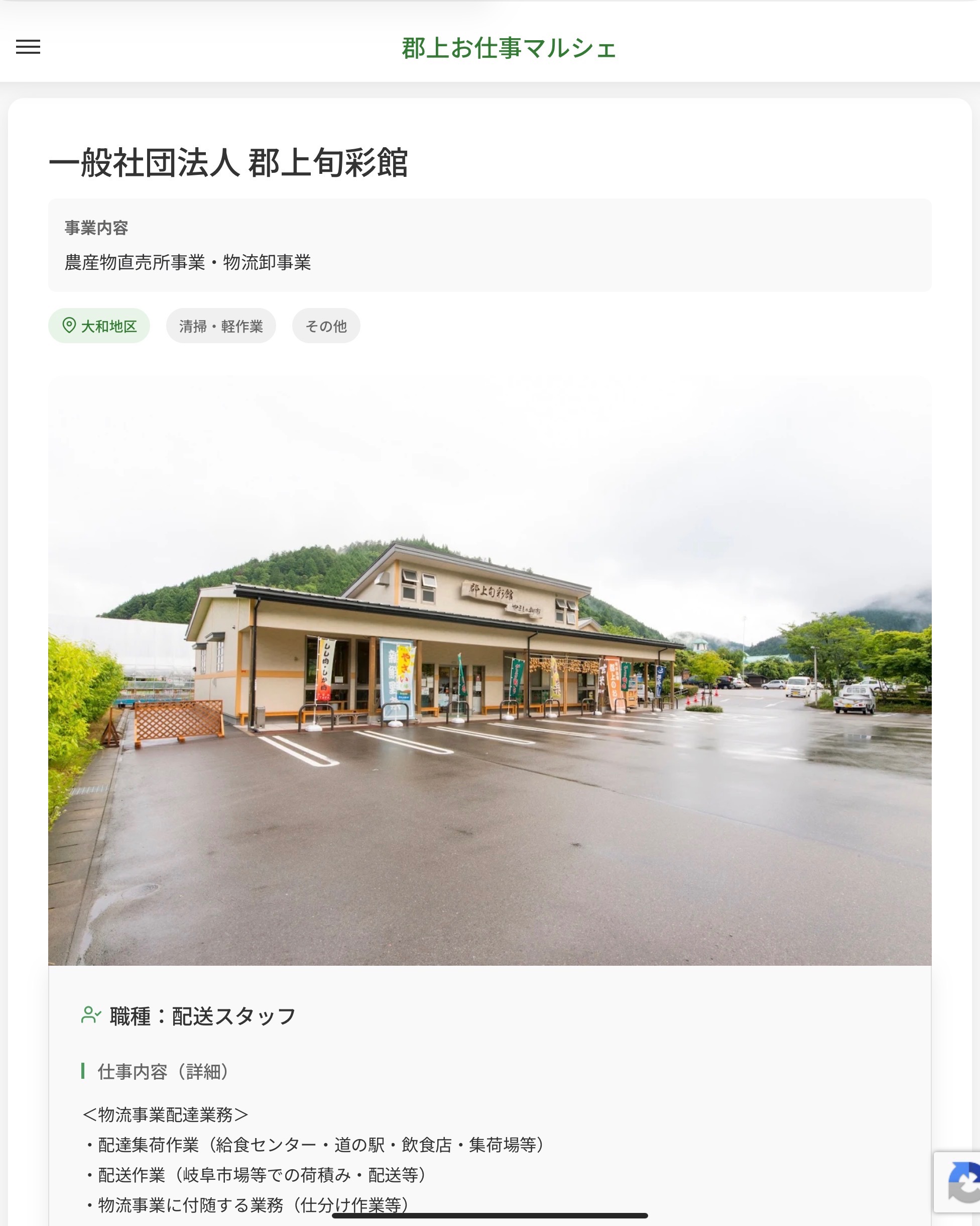 一般社団法人 郡上旬彩館
事業内容
農産物直売所事業・物流卸事業  職種：配送スタッフ
仕事内容（詳細）
＜物流事業配達業務＞
・配達集荷作業（給食センター・道の駅・飲食店・集荷場等）
・配送作業（岐阜市場等での荷積み・配送等）
・物流事業に付随する業務（仕分け作業等）
※社用車使用（MT軽トラ保冷車・MT2tトラック保冷車）
・その他、イベントなどへの出店、お手伝い等
・職種、就業場所：変更の範囲なし  📢その他、詳しい雇用条件はサイトをご覧ください
･･━━･･━━･･━━･･━━･･   応募・問い合わせは【郡上お仕事マルシェ】企業ページから‼︎
※募集が終了している場合がございます。
※採用、契約等に関して、当センターは関わりません。事業者と求職者等の双方の責任で行なってください。  #郡上お仕事マルシェ#短時間#短期間#お仕事#求人検索サイト
#販売#接客#飲食#清掃#軽作業#事務#データ入力#農業#林業#医療#介護#福祉#在宅ワーク#短期間ワーク#郡上で仕事#郡上でバイト#求人#アルバイト  #郡上市産業支援センター#郡上#郡上市#岐阜#産業#支援センター#人材確保