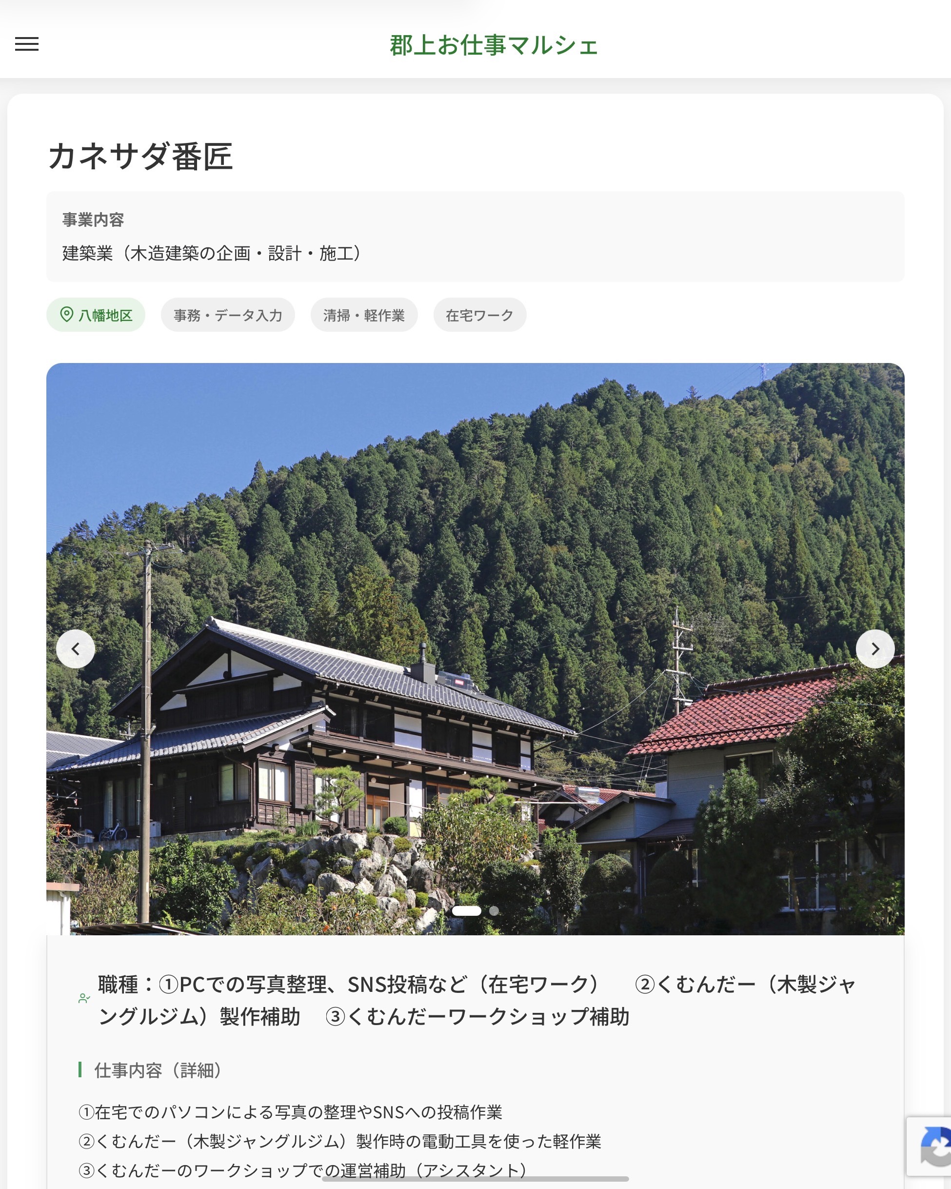 カネサダ番匠
事業内容
建築業（木造建築の企画・設計・施工）  職種：①PCでの写真整理、SNS投稿など（在宅ワーク）　 ②くむんだー（木製ジャングルジム）製作補助 　③くむんだーワークショップ補助
仕事内容（詳細）
①在宅でのパソコンによる写真の整理やSNSへの投稿作業
②くむんだー（木製ジャングルジム）製作時の電動工具を使った軽作業
③くむんだーのワークショップでの運営補助（アシスタント）
・就業場所：①ご自宅/②当事業所/③イベント・ワークショップ会場
・職種：変更の範囲なし  📢その他、詳しい雇用条件はサイトをご覧ください
･･━━･･━━･･━━･･━━･･   応募・問い合わせは【郡上お仕事マルシェ】企業ページから‼︎
※募集が終了している場合がございます。
※採用、契約等に関して、当センターは関わりません。事業者と求職者等の双方の責任で行なってください。  #郡上お仕事マルシェ#短時間#短期間#お仕事#求人検索サイト
#販売#接客#飲食#清掃#軽作業#事務#データ入力#農業#林業#医療#介護#福祉#在宅ワーク#短期間ワーク#郡上で仕事#郡上でバイト#求人#アルバイト  #郡上市産業支援センター#郡上#郡上市#岐阜#産業#支援センター#人材確保