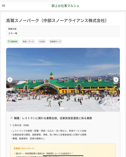 高鷲スノーパーク（中部スノーアライアンス株式会社）
事業内容
スキー場  職種：レストランに関わる業務全般、従業員食堂運営に係る業務
仕事内容（詳細）
・レストランでの接客・配膳・清掃・仕込み・洗い物など、飲食サービス全般
・従業員食堂の調理、食数管理、清掃、洗い物など従業員食堂に付随する業務
・職種、就業場所　変更の範囲なし  📢その他、詳しい雇用条件はサイトをご覧ください
･･━━･･━━･･━━･･━━･･   応募・問い合わせは【郡上お仕事マルシェ】企業ページから‼︎
※募集が終了している場合がございます。
※採用、契約等に関して、当センターは関わりません。事業者と求職者等の双方の責任で行なってください。  #郡上お仕事マルシェ#短時間#短期間#お仕事#求人検索サイト
#販売#接客#飲食#清掃#軽作業#事務#データ入力#農業#林業#医療#介護#福祉#在宅ワーク#短期間ワーク#郡上で仕事#郡上でバイト#求人#アルバイト  #郡上市産業支援センター#郡上#郡上市#岐阜#産業#支援センター#人材確保