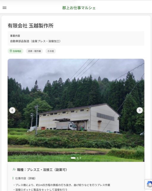 有限会社 玉越製作所
事業内容
自動車部品製造（金属プレス・溶接加工）  職種：プレス工・溶接工（副業可）
仕事内容（詳細）
・プレス機により、約1m四方程の鉄板の打ち抜き、曲げ絞りなどを行うプレス作業
・溶接ロボットに製品をセットして溶接を行う
※適性をみていずれかの業務に主に就いて頂きます
・仕事内容変更の範囲：会社が定める業務
・就業場所変更の範囲：なし  📢その他、詳しい雇用条件はサイトをご覧ください
･･━━･･━━･･━━･･━━･･   応募・問い合わせは【郡上お仕事マルシェ】企業ページから‼︎
※募集が終了している場合がございます。
※採用、契約等に関して、当センターは関わりません。事業者と求職者等の双方の責任で行なってください。  #郡上お仕事マルシェ#短時間#短期間#お仕事#求人検索サイト
#販売#接客#飲食#清掃#軽作業#事務#データ入力#農業#林業#医療#介護#福祉#在宅ワーク#短期間ワーク#郡上で仕事#郡上でバイト#求人#アルバイト  #郡上市産業支援センター#郡上#郡上市#岐阜#産業#支援センター#人材確保