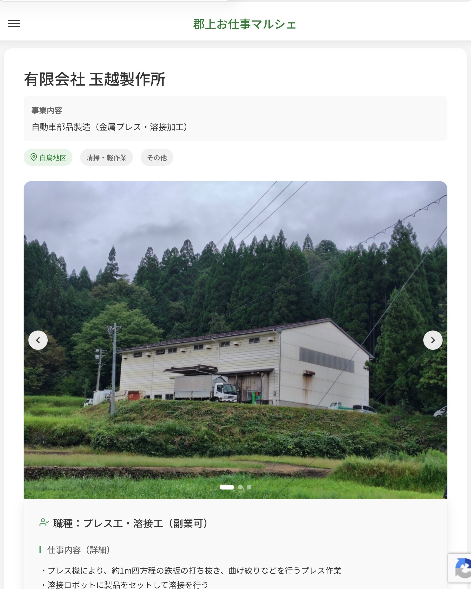 有限会社 玉越製作所
事業内容
自動車部品製造（金属プレス・溶接加工）  職種：プレス工・溶接工（副業可）
仕事内容（詳細）
・プレス機により、約1m四方程の鉄板の打ち抜き、曲げ絞りなどを行うプレス作業
・溶接ロボットに製品をセットして溶接を行う
※適性をみていずれかの業務に主に就いて頂きます
・仕事内容変更の範囲：会社が定める業務
・就業場所変更の範囲：なし  📢その他、詳しい雇用条件はサイトをご覧ください
･･━━･･━━･･━━･･━━･･   応募・問い合わせは【郡上お仕事マルシェ】企業ページから‼︎
※募集が終了している場合がございます。
※採用、契約等に関して、当センターは関わりません。事業者と求職者等の双方の責任で行なってください。  #郡上お仕事マルシェ#短時間#短期間#お仕事#求人検索サイト
#販売#接客#飲食#清掃#軽作業#事務#データ入力#農業#林業#医療#介護#福祉#在宅ワーク#短期間ワーク#郡上で仕事#郡上でバイト#求人#アルバイト  #郡上市産業支援センター#郡上#郡上市#岐阜#産業#支援センター#人材確保